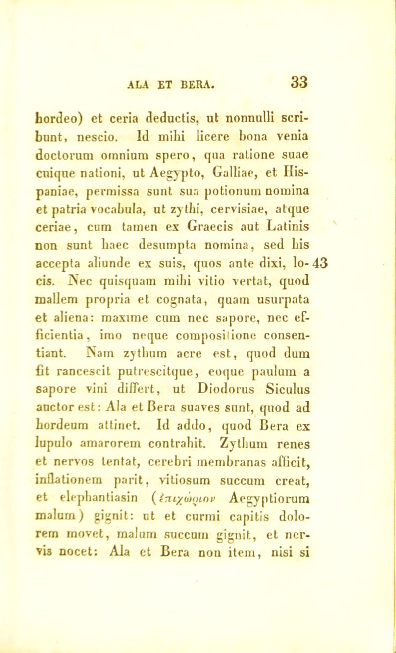 hordeo) et ceria deductis, ut nonnulli scri- bunt, nescio. Id milii licere bona venia doctorum omnium spero, qua ratione suae cuique nationi, ut Aegypto, Galliae, et His- paniae, permissa sunt sua potionum nomina et patria vocabula, ut zythi, cervisiae, atque ceriae, cum tamen ex Graecis aut Latinis non sunt baec desumpta nomina, sed bis accepta abunde ex suis, quos ante dixi, lo-43 cis. INec quisquam mihi vitio vertat, quod mallem propria et cognata, quam usurpata et aliena: maxime cum nec sapore, nec ef- ficientia, imo neque composilionc consen- tiant. Nam zythum acre est, quod dum fit rancescit putrescitque, eoque paulum a sapore vini differt, ut Diodorus Siculus auctor est: Ala et Bera suaves sunt, quod ad hordeum attinet. Id addo, quod Bera ex lupulo amarorem contrahit. Zythum renes et nervos lentat, cerebri membranas afficit, inflationem parit, vitiosum succum creat, et elephantiasin (Im/iliiiiov Aegyptiorum malum) gignit: ut et curmi capitis dolo- rem movet, malum succum gignit, et ncr- vb nocet: Ala et Bera non item, nisi si