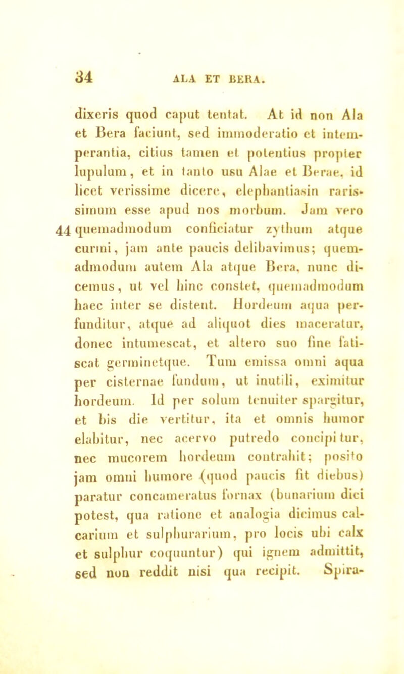 dixeris quod caput tentat. At id non Ala et Bera faciunt, sed immoderatio et intem- perantia, citius tamen et potentius propter lupulum, et in tanto usu Alae et Berae, id licet verissime dicere, elephantiasin raris- simum esse apud nos morbum. Jam vero 44 quemadmodum conficiatur zythum atque eurini, jam ante paucis delibavimus; quem- admodum autem Ala atque Bera, nunc di- cemus, ut vel hinc constet, quemadmodum haec inter se distent. Hordeum aqua per- funditur, atque ad aliquot dies maceratur, donec intumescat, et altero suo fine, fati- scat germinetque. Tum emissa omni aqua per cisternae fundum, ut inutili, eximitur hordeum, id per solum tenuiter spargitur, et bis die vertitur, ita et omnis humor elabitur, nec acervo putredo concipi lur, nec mucorem hordeum contrahit; posito jam omni humore {quod paucis fit diebus) paratur concameratus fornax (bunarium dici potest, qua ratione et analogia dicimus cal- carium et sulphurarium, pro locis ubi calx et sulphur coquuntur) qui ignem admittit, sed non reddit nisi qua recipit. Spira-