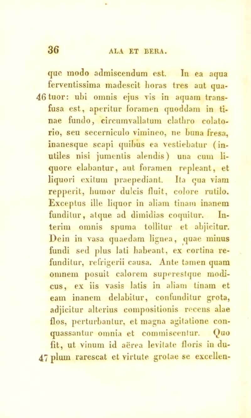 que modo admiscendum est. In ea aqua ferventissima madescit lioras tres aut qua- 46tuor: ubi omnis ejus vis in aquam trans- fusa est, aperitur foramen quoddam in ti- nae fundo, circumvallatum clatbro colato- rio, seu sccerniculo vimineo, ne buna fresa, inanesque scapi quibus ea vestiebatur (in- utiles nisi jumentis alendis) una cum li- quore elabantur, aut foramen repleant, et liquori exitum praepediant. Ita qua viam repperit, humor dulcis fluit, colore rutilo. Exceptus ille liquor in aliam tinam inanem funditur, atque ad dimidias coquitur. In- terim omnis spuma tollitur et abjicitur. Dein in vasa quaedam lignea, quae minus fundi sed plus lati habeant, ex cortina re- funditur, refrigerii causa. Ante tamen quam omnem posuit calorem superestque modi- cus, ex iis vasis latis in aliam tinam et eam inanem delabilur, confunditur grota, adjicitur alterius compositionis recens alae flos, perturbantur, et magna agitatione con- quassantur omnia et commiscentur. Quo fit, ut vinum id aerea levitate floris in du- 47 pium rarescat et virtute grolae se excellen-