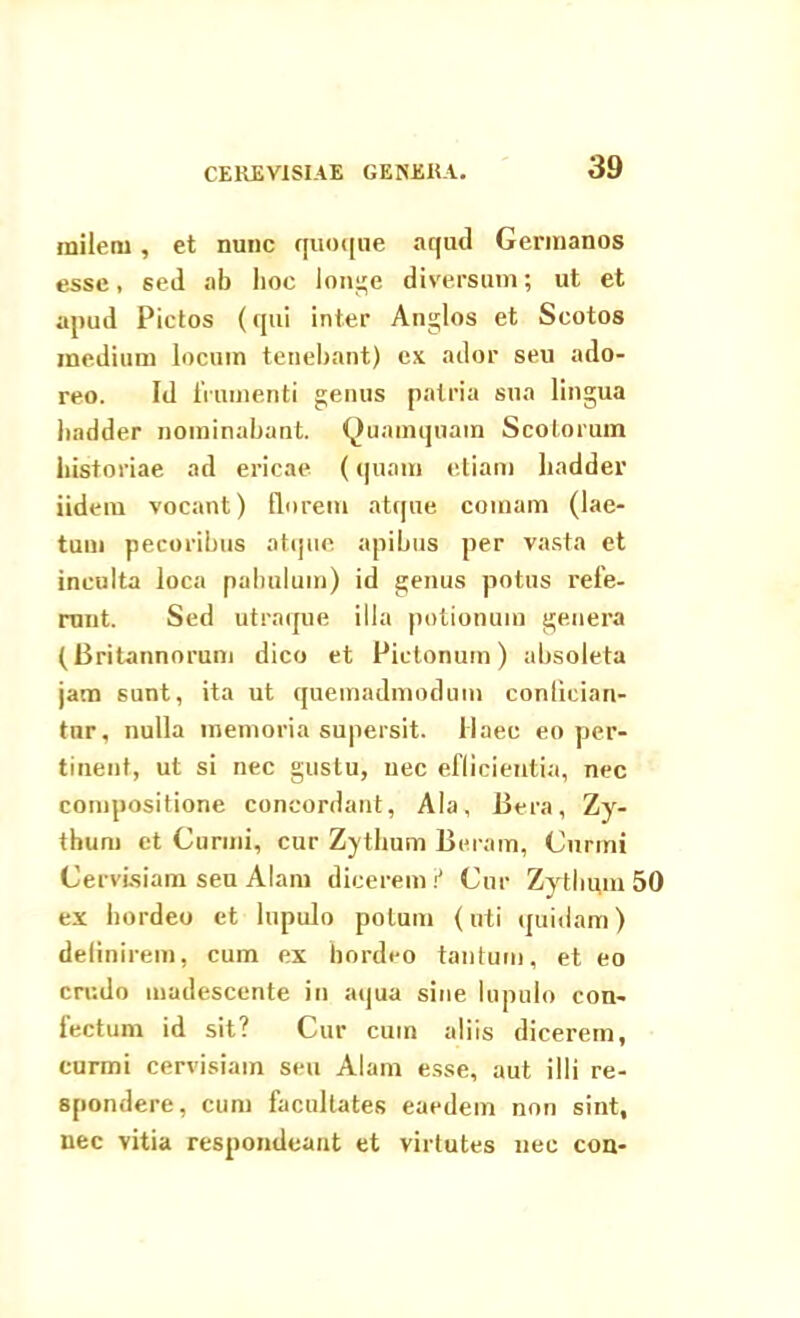 CEREVISIAE GENERA. milem , et nunc quoque aqud Germanos esse, sed ab hoc longe diversum; ut et apud Pictos (qui inter Anglos et Scotos medium locum tenebant) ex ador seu ado- reo. Id frumenti genus patria sua lingua badder nominabant. Quamquam Scotorum historiae ad ericae (quam etiam liadder iidem vocant) florem atque comam (lae- tum pecoribus atque apibus per vasta et inculta loca pabulum) id genus potus refe- runt. Sed utraque illa potionum genera (Britannorum dico et Pictonum) absoleta jam sunt, ita ut quemadmodum confician- tur, nulla memoria supersit, liaee eo per- tinent, ut si nec gustu, nec eflicieutia, nec compositione concordant, Ala, Bera, Zy- thum et Curmi, cur Zythum Beram, Curini Cervisiam seu Alam dicerem ? Cur Zythum 50 ex hordeo et lupulo potum (uti quidam) definirem, cum ex hordeo tantum, et eo crudo madescente in aqua sine lupulo con- fectum id sit? Cur cum aliis dicerem, curmi cervisiam seu Alam esse, aut illi re- spondere, cum facultates eaedem non sint, nec vitia respondeant et virtutes nec con-