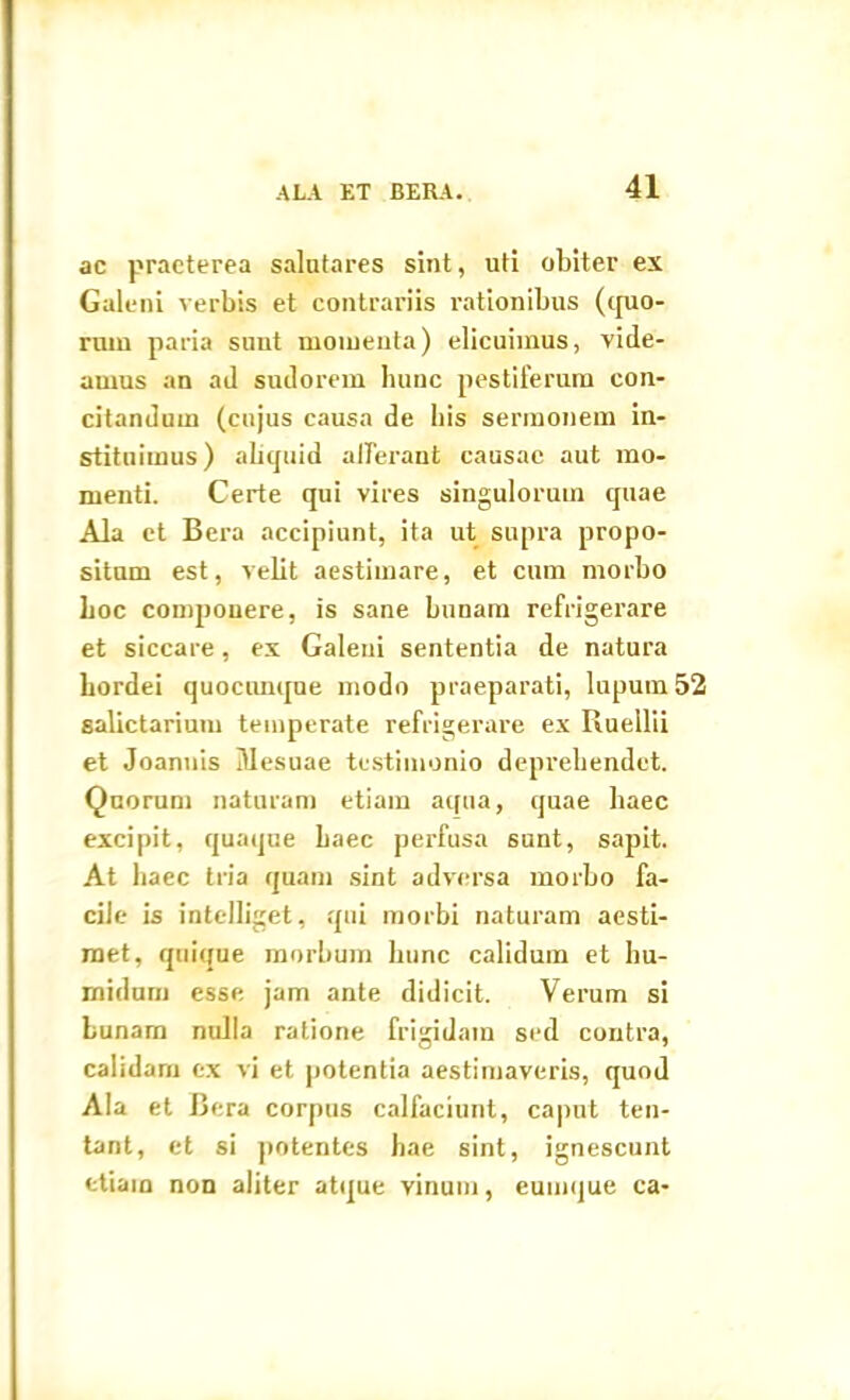 ac praeterea salutares sint, uti obiter ex Galeni verbis et contrariis rationibus (quo- rum paria suut momenta) elicuimus, vide- amus an ad sudorem hunc pestiferum con- citandum (cujus causa de bis sermonem in- stituimus ) aliquid afferant causae aut mo- menti. Certe qui vires singulorum quae Ala et Bera accipiunt, ita ut supra propo- situm est, velit aestimare, et cum morbo boc componere, is sane bunam refrigerare et siccare, ex Galeni sententia de natura hordei quoconque modo praeparati, lupum 52 salictarium temperate refrigerare ex Ruellii et Joannis Mesuae testimonio deprehendet. Quorum naturam etiam aqua, quae haec excipit, quaque haec perfusa sunt, sapit. At haec tria quam sint adversa morbo fa- cile is intelliget, qui morbi naturam aesti- met, quique morbum hunc calidum et hu- midum esse jam ante didicit. Verum si bunam nulla ratione frigidam sed contra, calidam ex vi et potentia aestimaveris, quod Ala et Bera corpus calfaciunt, caput ten- tant, et si potentes hae sint, ignescunt etiam non aliter atque vinum, eumque ca-