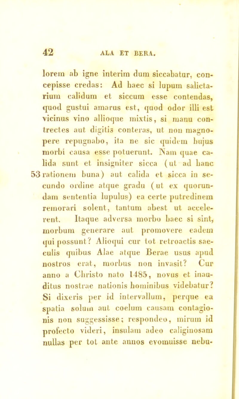 lorein ab igne interim dum siccabatur, con- cepisse credas: Ad haec si lupum salicta- rium calidum et siccum esse contendas, quod gustui amarus est, quod odor illi est vicinus vino allioque mixtis, si manu con- trectes aut dicitis conteras, ut non masjno- pere repugnabo, ita ne sic quidem hujus morbi causa esse potuerunt. INam quae ca- lida sunt et insigniter sicca (ut ad banc 53 rationem buna) aut calida et sicca in se- cundo ordine atque gradu (ut ex quorun- dam sententia lupulus) ea certe putredinem remorari solent, tantum abest ut accele- rent. Itaque adversa morbo baec si sint, morbum generare aut promovere eadem qui possunt? Alioqtii cur tot retroactis sae- culis quibus Alae atque Berae usus apud nostros erat, morbus non invasit? Cur anno a Christo nato 1485, novus et inau- ditus nostrae nationis hominibus videbatur? Si dixeris per id intervallum, perque ea spatia solum aut coelum causam contagio- nis non suggessisse; respondeo, mirum id prolecto videri, insulam adeo caliginosam nullas per tot ante auuos evomuisse nebu-