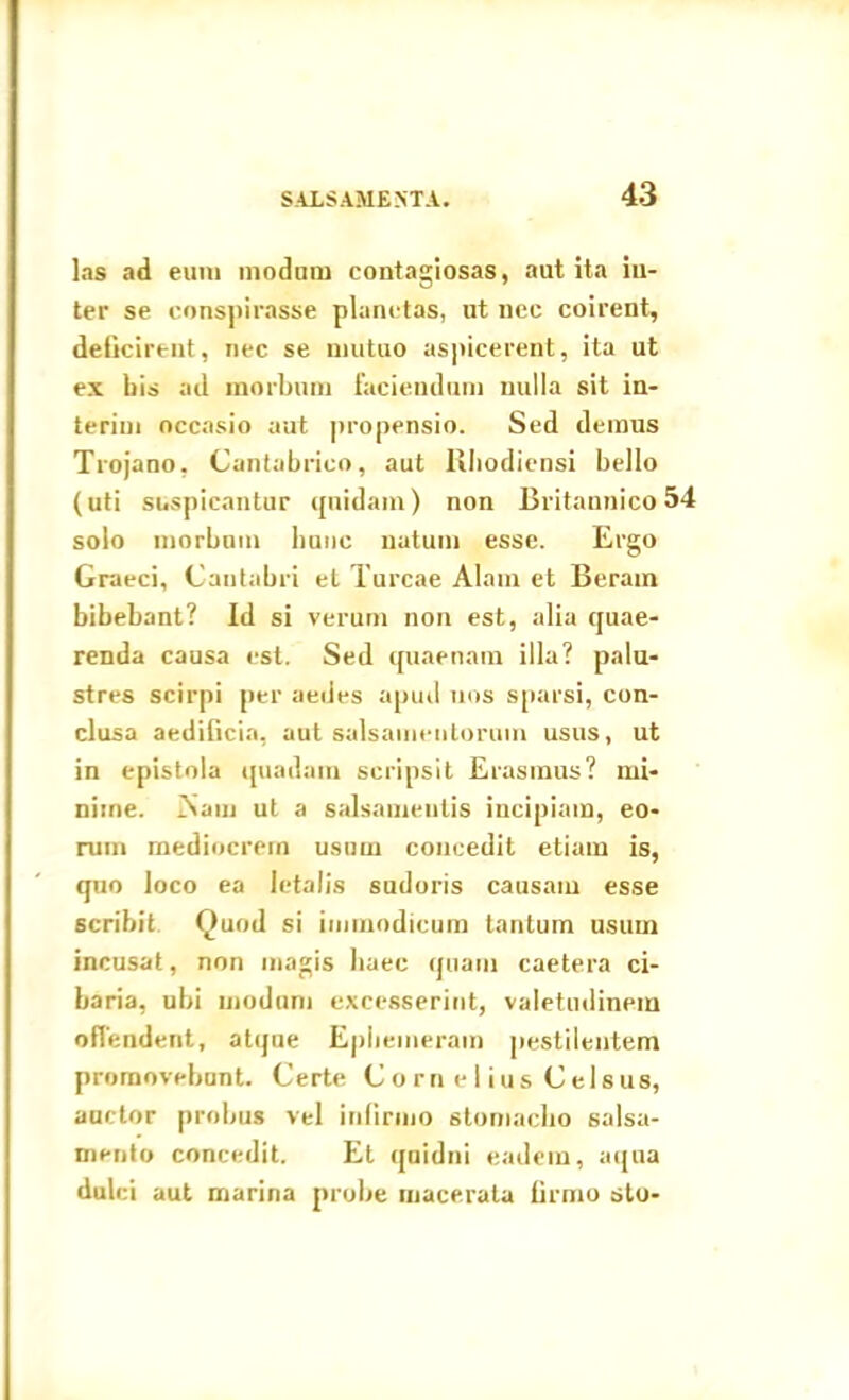 las ad eum modum contagiosas, aut ita in- ter se conspirasse planetas, ut nec coirent, delicirtnt, nec se mutuo aspicerent, ita ut ex bis ad morbum faciendam nulla sit in- teriui occasio aut propensio. Sed demus Trojano, Cantabrico, aut Rhodiensi bello (uti suspicantur quidam) non Britannico 54 solo morbnm hunc natum esse. Ergo Graeci, Cantabri et Tureae Alam et Berain bibebant? Id si verum non est, alia quae- renda causa est. Sed quaenam illa? palu- stres scirpi per aedes apud nos sparsi, con- clusa aedilicia, aut salsamentorum usus, ut in epistola quadam scripsit Erasinus? mi- nime. iSam ut a salsamentis incipiam, eo- rum mediocrem usum concedit etiam is, quo loco ea letalis sudoris causam esse scribit Quod si immodicum tantum usum incusat, non magis haec quam caetera ci- baria, ubi modum excesserint, valetudinem offendent, atque Ephemeram pestilentem promovebant. Certe C o rn e 1 ius Celsus, auctor probus vel infirmo stomacho salsa- mento concedit. Et quidni eadem, aqua dulci aut marina probe macerata firmo sto-