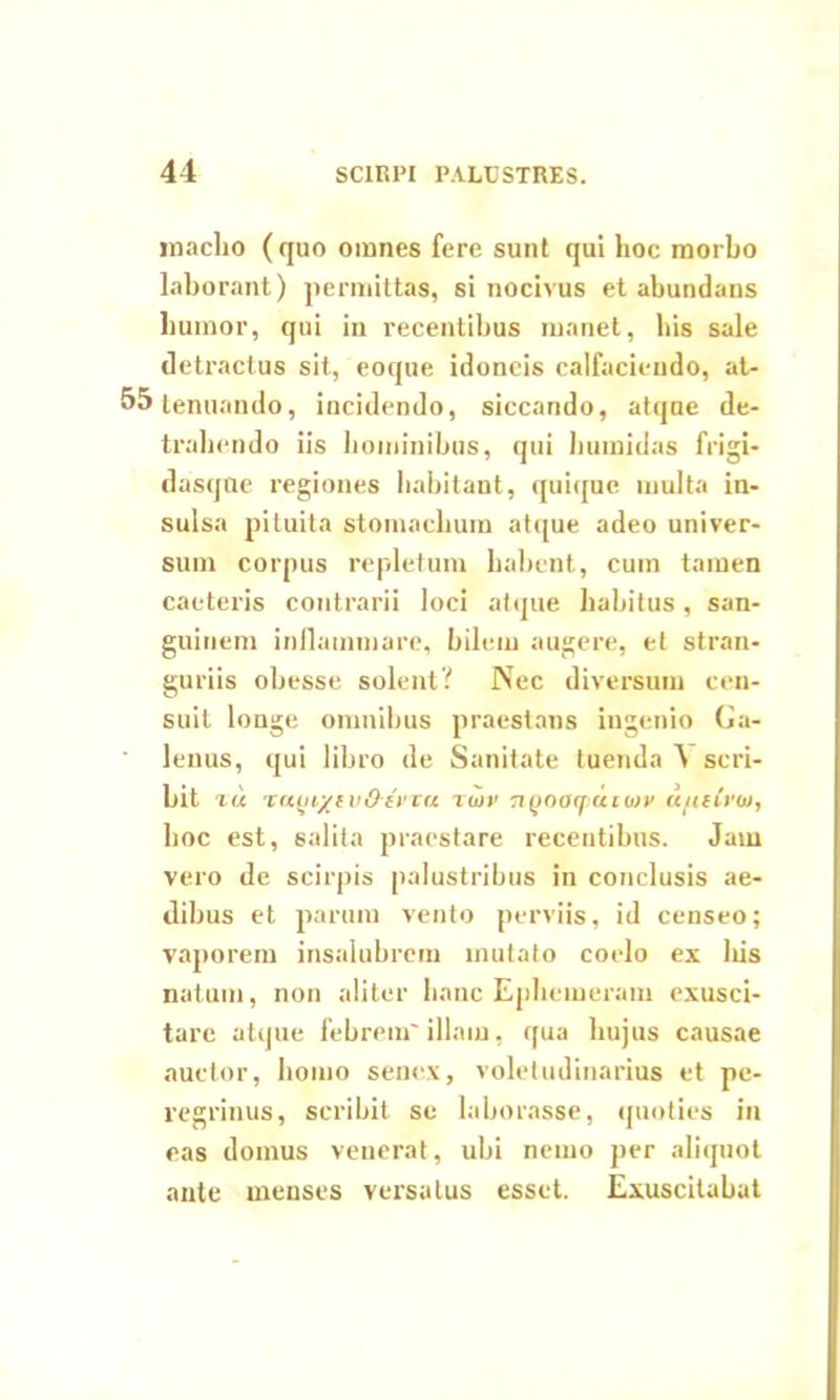 maelio ( quo omnes fere sunt qui hoc morbo laborant) permittas, si nocivus et abundans humor, qui in recentibus manet, his sale detractus sit, eoque idoneis calfacieudo, at- 55 tenuando, incidendo, siccando, atque de- trahendo iis hominibus, qui humidas frigi- dasqne regiones habitant, quique multa in- sulsa pituita stomachum atque adeo univer- sum corpus repletum habent, cum tamen caeteris contrarii loci atque habitus, san- guinem inflammare, bilem augere, et stran- guriis obesse solent? Nec diversum cen- suit longe omnibus praestans ingenio Ga- lenus, qui libro de Sanitate tuenda ^ scri- bit tu Tuui/f vOiriu Twv nQoaqiauav u/uCrtu, hoc est, salita praestare recentibus. Jam vero de scirpis palustribus in conclusis ae- dibus et parum vento perviis, id censeo; vaporem insalubrem mutato coelo ex liis natum, non aliter hanc Ephemeram exusci- tarc atque febrem'illam, qua hujus causae auctor, homo senex, voletudinarius et pe- regrinus, scribit se laborasse, quoties in eas domus venerat, ubi nemo per aliquot ante menses versatus esset. Exuscitabat