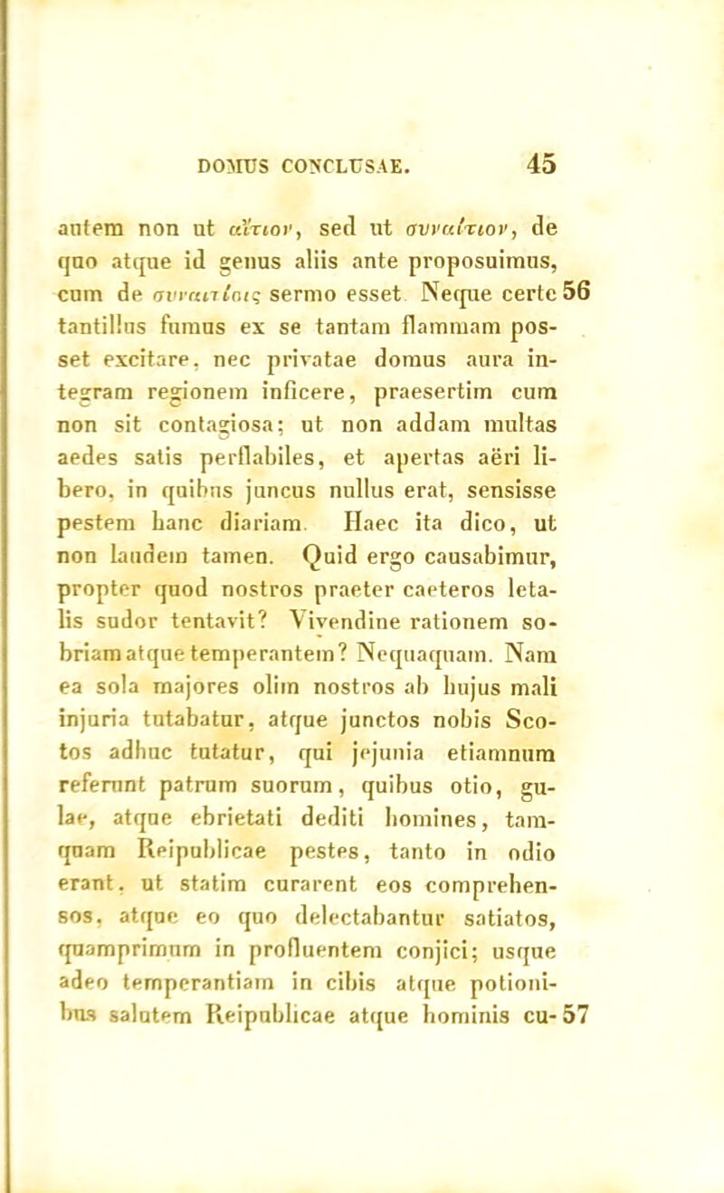autem non ut ceVrjor, sed nt avvalnov, de quo atque id genus aliis ante proposuimus, cum de avmnloiq sermo esset Neque certe 56 tantillus fumus ex se tantam flammam pos- set excitare, nec privatae domus aura in- tegram regionem inficere, praesertim cum non sit contagiosa; ut non addam multas aedes satis perflabiles, et apertas aeri li- bero, in quibus juncus nullus erat, sensisse pestem hanc diariam Ilaec ita dico, ut non laudem tamen. Quid ergo causabimur, propter quod nostros praeter caeteros leta- lis sudor tentavit? Vivendine rationem so- briam atque temperantem? Nequaquam. Nam ea sola majores oliin nostros ab hujus mali injuria tutabatur, atque junctos nobis Sco- tos adhuc tutatur, qui jejunia etiamnum referunt patrum suorum, quibus otio, gu- lae, atque ebrietati dediti homines, tam- quam Reipublicae pestes, tanto in odio erant, ut statim curarent eos comprehen- sos, atque eo quo delectabantur satiatos, quamprimum in profluentem conjici; usque adeo temperantiam in cibis atque potioni- bus salutem Reipublicae atque hominis cu- 57