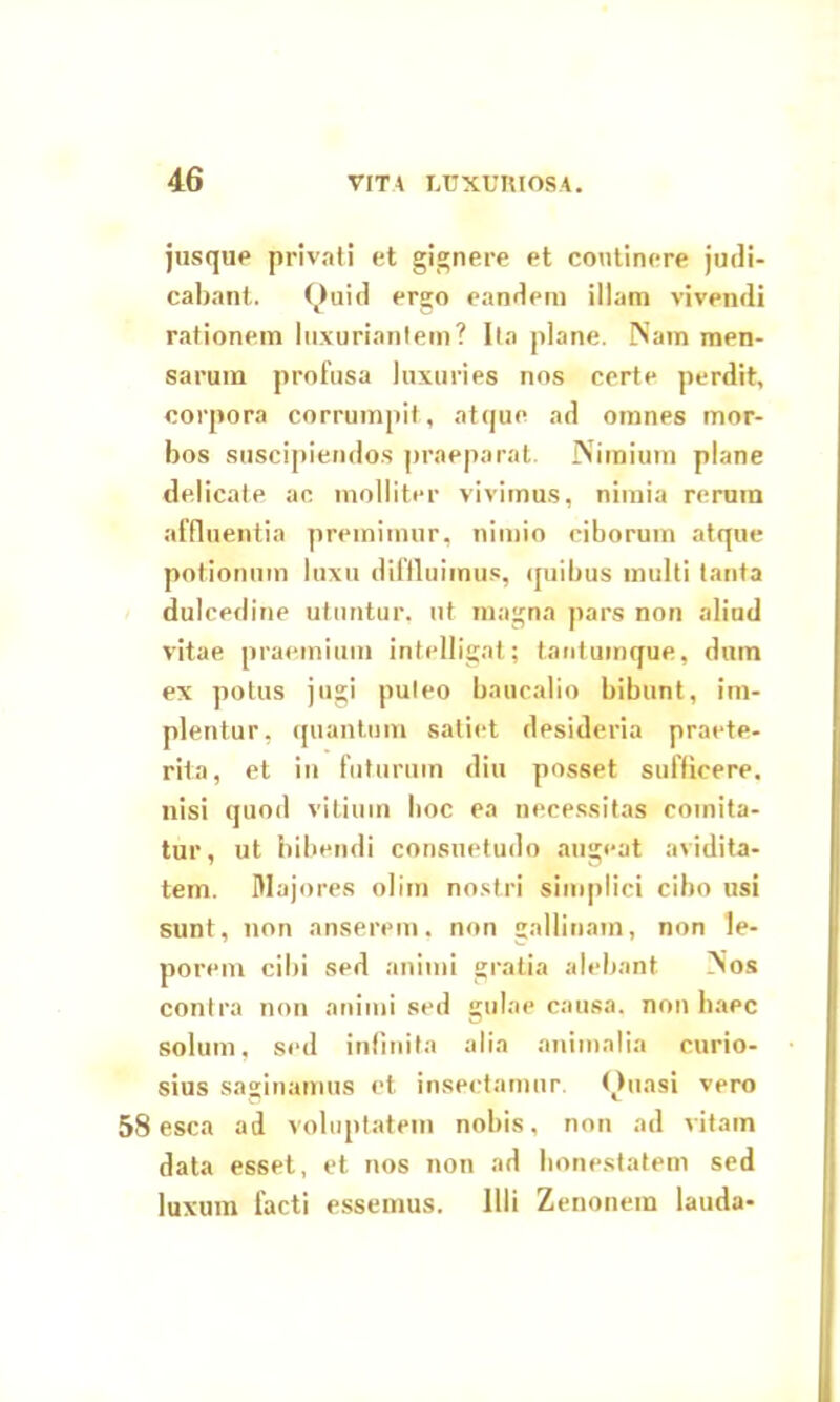 jusque privati et gignere et continere judi- cabant. Quid ergo eandem illam vivendi rationem luxuriantem? Ita plane. Nam men- sarum profusa luxuries nos certe perdit, corpora corrumpit, atque ad omnes mor- bos suscipiendos praeparat. Nimium plane delicate ac molliter vivimus, nimia rerum affluentia premimur, nimio ciborum atque potionum luxu diffluimus, quibus multi tanta dulcedine utuntur, ut magna pars non aliud vitae praemium intelligat; tantumque, dum ex potus jugi puteo baucalio bibunt, im- plentur, quantum satiet desideria praete- rita, et in futurum diu posset sufficere, nisi quod vitium hoc ea necessitas comita- tur, ut bibendi consuetudo augeat avidita- tem. Majores olim nostri simplici cibo usi sunt, non anserem, non gallinam, non le- porem cibi sed animi gratia alebant Nos contra non animi sed gulae causa, non haec solum, sed infinita alia animalia curio- sius saginamus et insectamur. Quasi vero esca ad voluptatem nobis, non ad vitam data esset, et nos non ad honestatem sed luxum facti essemus. Illi Zenonem lauda-
