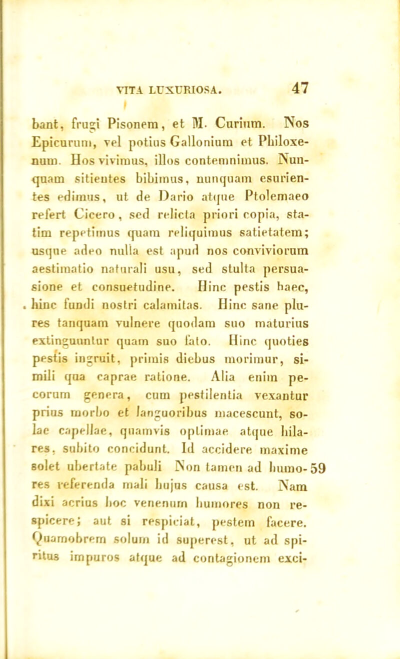 I 47 bant, frugi Pisonem, et M. Curium. Nos Epicurum, vel potius Gallonium et Philoxe- num. Hos vivimus, illos contemnimus. Nun- quam sitientes bibimus, nunquam esurien- tes edimus, ut de Dario atque Ptolemaeo relert Cicero , sed relicta priori copia, sta- tim repetimus quam reliquimus satietatem; usque adeo nulla est apud nos conviviorum aestimatio naturali usu, sed stulta persua- sione et consuetudine. Ilinc pestis haec, . hinc fundi nostri calamitas. Hinc sane plu- res tanquam vulnere quodam suo maturius extinguuntur quam suo fato. Hinc quoties pestis ingruit, primis diebus morimur, si- mili qua caprae ratione. Alia enim pe- corum genera, cum pestilentia vexantur prius morbo et languoribus macescunt, so- lae capellae, quamvis optimae atque hila- res. subito concidunt. Id accidere maxime solet ubertate pabuli Non tamen ad humo-59 res referenda mali hujus causa est. Nam dixi acrius hoc venenum humores non re- spicere; aut si respiciat, pestem facere, tyuarnobrem solum id superest, ut ad spi- ritus impuros atque ad contagionem exci-