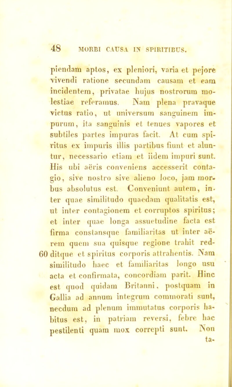piendam aplos, ex pleniori, varia et pejore vivendi ratione secundam causam et eam incidentem, privatae hujus nostrorum mo- lestiae referamus. Nam plena pravaque victus ratio, ut universum sanguinem im- purum , ita sanguinis et tenues vapores et subtiles partes impuras facit. At cum spi- ritus ex impuris illis partibus fiunt et alun- tur, necessario etiam et iidem impuri sunt. His ubi aeris conveniens accesserit conta- gio, sive nostro sive alieno loco, jam mor- bus absolutus est. Conveniunt autem, in- ter quae similitudo quaedam qualitatis est, ut inter contagionem et corruptos spiritus; et inter quae longa assuetudine facta est firma constansque familiaritas ut inter ae- rem quem sua quisque regione trahit red- 60 ditque et spiritus corporis attrahentis. Nam similitudo haec et familiaritas longo usu acta et confirmata, concordiam parit. Hinc est quod quidam Britanni. postquam in Gallia ad annum integrum commorati sunt, necdum ad plenum immutatus corporis ha- bitus est, in patriam reversi, febre hac pestilenti quam iuox correpti sunt. Non ta-