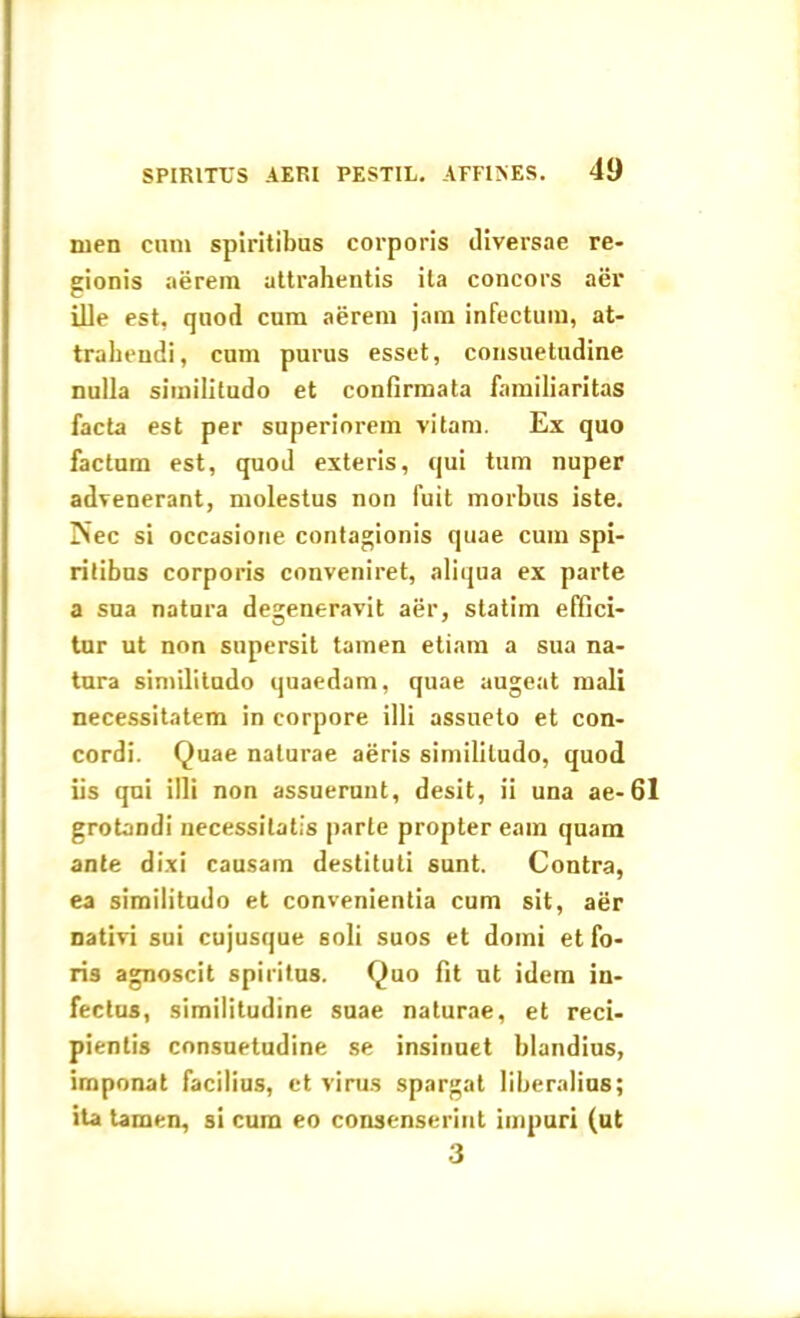 men cum spiritibus corporis diversae re- gionis aerem attrahentis ita concors aer ille est, quod cum aerem jam infectum, at- trahendi, cum purus esset, consuetudine nulla similitudo et confirmata familiaritas facta est per superiorem vitam. Ex quo factum est, quod exteris, qui tum nuper advenerant, molestus non fuit morbus iste. Piec si occasione contagionis quae cum spi- ritibus corporis conveniret, aliqua ex parte a sua natura degeneravit aer, statim effici- tur ut non supersit tamen etiam a sua na- tura similitudo quaedam, quae augeat mali necessitatem in corpore illi assueto et con- cordi. Quae naturae aeris similitudo, quod iis qui illi non assuerunt, desit, ii una ae-61 grotandi necessitatis parte propter eam quam ante dixi causam destituti sunt. Contra, ea similitudo et convenientia cum sit, aer nativi sui cujusque soli suos et domi et fo- ris agnoscit spiritus. Quo fit ut idem in- fectus, similitudine suae naturae, et reci- pientis consuetudine se insinuet blandius, imponat facilius, et virus spargat liberalius; ita tamen, si cum eo consenserint impuri (ut 3