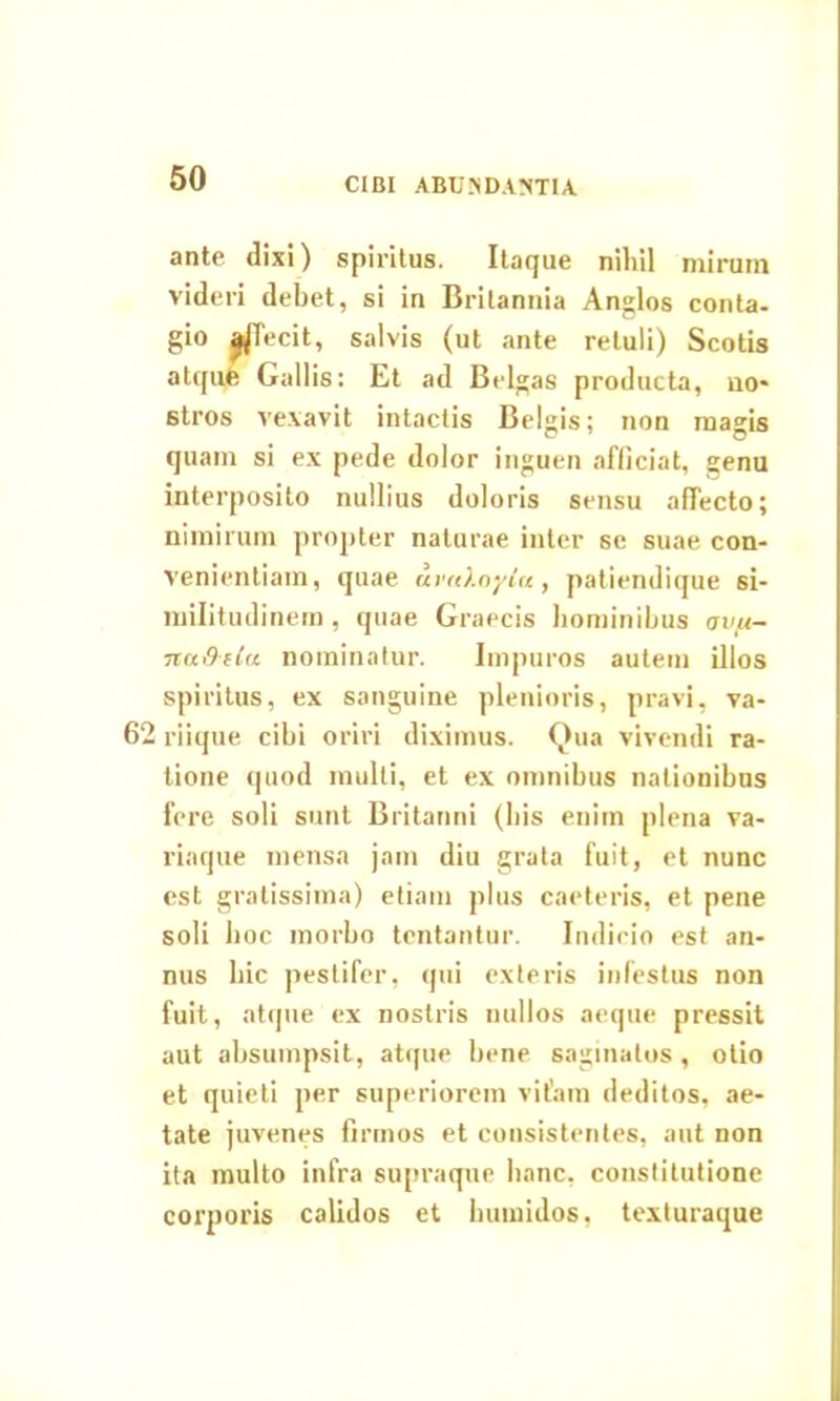 CIBI ABUNDANTIA ante dixi) spiritus. Itaque niliil mirum videri debet, si in Brilannia Anglos conta- gio ^jTecit, salvis (ut ante retuli) Scotis atqufe Gallis: Et ad Belgas producta, no- stros vexavit intactis Belgis; non magis quam si ex pede dolor inguen afficiat, genu interposito nullius doloris sensu affecto; nimirum propter naturae inter se suae con- venientiam, quae uva).nyia , patiendique si- militudinem , quae Graecis hominibus avju- nadela nominatur. Impuros autem illos spiritus, ex sanguine plenioris, pravi, va- 62 riique cibi oriri diximus. Qua vivendi ra- tione quod multi, et ex omnibus nationibus fere soli sunt Britanni (bis enirn plena va- riaque mensa jam diu grata fuit, et nunc est gratissima) etiam plus caeteris, et pene soli hoc morbo tcntantur. Indicio est an- nus hic pestifer, qui exteris infestus non fuit, atque ex nostris nullos aeque pressit aut absumpsit, atque bene saginatos , otio et quieti per superiorem vitam deditos, ae- tate juvenes firmos et consistentes, aut non ita multo infra supraque hanc, constitutione corporis calidos et huinidos, texturaque