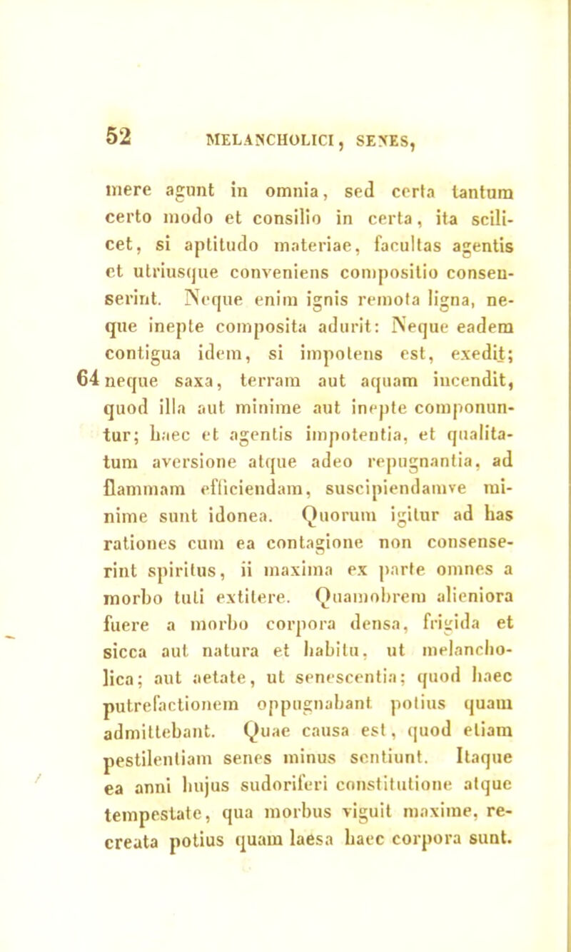 MELANCHOLICI, SENES, mere agant in omnia, sed certa tantum certo modo et consilio in certa, ita scili- cet, si aptitudo materiae, facultas agentis et utriusque conveniens compositio consen- serint. Neque enim ignis remota ligna, ne- que inepte composita adurit: Neque eadem contigua idem, si impotens est, exedit; 64 neque saxa, terram aut aquam incendit, quod illa aut minime aut inepte componun- tur; haec et agentis impotentia, et qualita- tum aversione atque adeo repugnantia, ad flammam efficiendam, suscipiendamve mi- nime sunt idonea. Quorum igitur ad has rationes cum ea contagione non consense- rint spiritus, ii maxima ex parte omnes a morbo tuli extitere. Quamobrem alieniora fuere a morbo corpora densa, frigida et sicca aut natura et habitu, ut melancho- lica; aut aetate, ut senescentia; quod haec putrefactionem oppugnabant potius quam admittebant. Quae causa est, quod etiam pestilentiam senes minus sentiunt. Itaque ea anni lmjus sudoriferi constitutione atque tempestate, qua morbus viguit maxime, re- creata potius quam laesa haec corpora sunt.