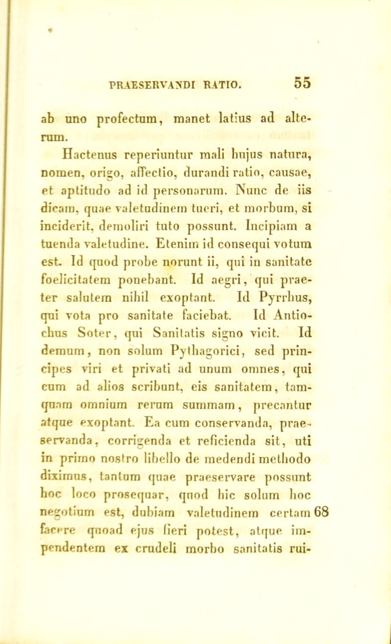 ab uno profectum, manet latius ad alte- rum. Hactenus reperiuntur mali linjus natura, nomen, origo, affectio, durandi ratio, causae, et aptitudo ad id personarum. Nunc de iis dicam, quae valetudinem tueri, et morbum, si inciderit, demoliri tuto possunt. Incipiam a tuenda valetudine. Etenim id consequi votum est. Id quod probe norunt ii, qui in sanitate foelicitatem ponebant. Id aegri, qui prae- ter salutem nihil exoptant. Id Pyrrhus, qui vota pro sanitate faciebat. Id Antio- chus Soter, qui Sanitatis signo vicit. Id demum, non solum Pythagorici, sed prin- cipes viri et privati ad unum omnes, qui cum ad alios scribunt, eis sanitatem, tam- quam omnium rerum summam, precantur atque exoptant. Ea cum conservanda, prae- servanda, corrigenda et reficienda sit, uti in primo nostro libello de medendi methodo diximus, tantum quae praeservare possunt hoc loco prosequar, quod hic solum hoc negotium est, dubiam valetudinem certam 68 fecere quoad ejus (ieri potest, atque im- pendentem ex crudeli morbo sanitatis rui-