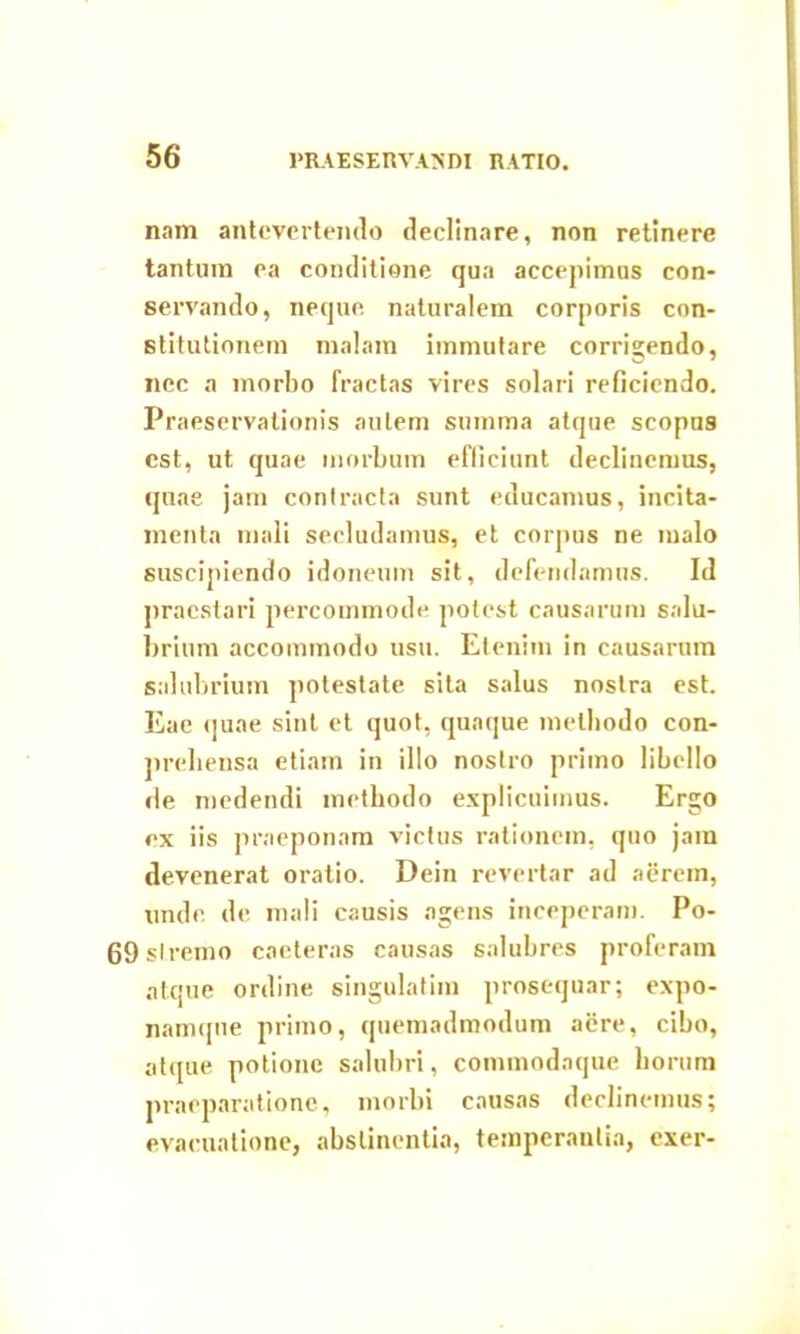 nam antevertendo declinare, non retinere tantum ea conditione qua accepimus con- servando, neque naturalem corporis con- stitutionem malam immutare corrigendo, nec a morbo fractas vires solari reficiendo. Praeservationis autem summa atque scopus est, ut quae morbum efficiunt declinemus, (piae jam contracta sunt educamus, incita- menta mali secludamus, et corpus ne malo suscipiendo idoneum sit, defendamus. Id praestari percommode potest causarum salu- brium accommodo usu. Etenim in causarum salubrium potestate sita salus nostra est. Eae quae sint et quot, quaque methodo con- prebensa etiam in illo nostro primo libello de medendi methodo explicuimus. Ergo ex iis praeponam victus rationem, quo jam devenerat oratio. Dein revertar ad aerem, unde de mali causis agens inceperam. Po- 69slremo caeteras causas salubres proferam atque ordine singulatim prosequar; expo- namqne primo, quemadmodum aere, cibo, atque potione salubri, commodaque horum praeparatione, morbi causas declinemus; evacuatione, abstinentia, temperantia, exer-