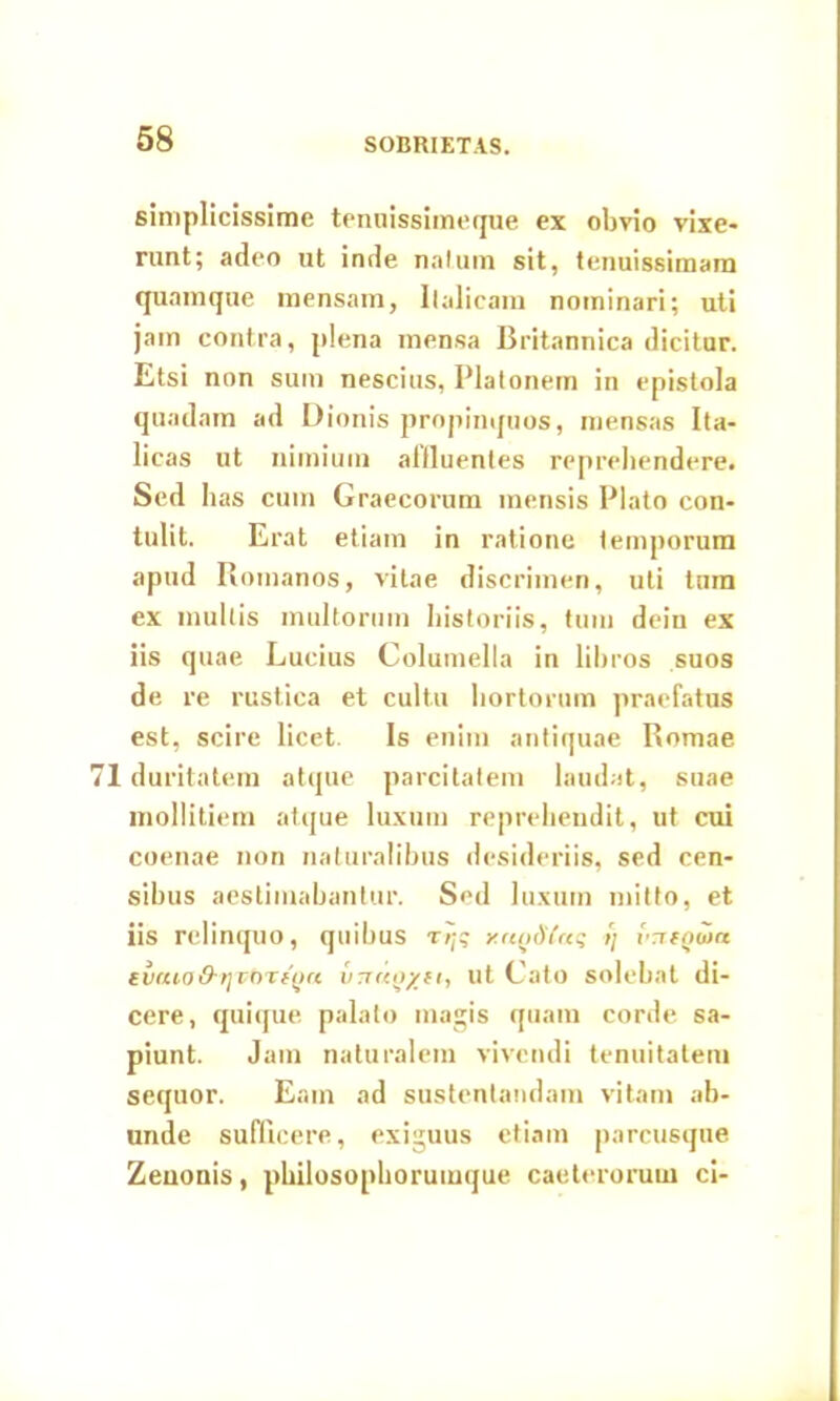 SOBRIETAS. simplicissime tenuissimeque ex obvio vixe- runt; adeo ut inde natum sit, tenuissimam quamque mensam, Italicam nominari; uti jam contra, plena mensa Britannica dicitur. Etsi non sum nescius, Platonem in epistola quadam ad Dionis propinquos, mensas Ita- licas ut nimium affluentes reprehendere. Sed has cum Graecorum mensis Plato con- tulit. Erat etiam in ratione temporum apud Romanos, vitae discrimen, uti tum ex multis multorum historiis, tum dein ex iis quae Lucius Columella in libros suos de re rustica et cultu hortorum praefatus est, scire licet. Is enim antiquae Romae 1 duritatem atque parcitatem laudat, suae mollitiem atque luxum reprehendit, ut cui coenae non naturalibus desideriis, sed cen- sibus aestimabantur. Sed luxum mitto, et iis relinquo, quibus r/j? y.atidCaq >) vnfgwa turuoO-rjinifou ut Cato solebat di- cere, quique palato magis quam corde sa- piunt. Jam naturalem vivendi tenuitatem sequor. Eam ad sustentandam vitam ab- unde sufficere, exiguus etiam parcusque Zenonis, philosophorumque caeterorum ci-