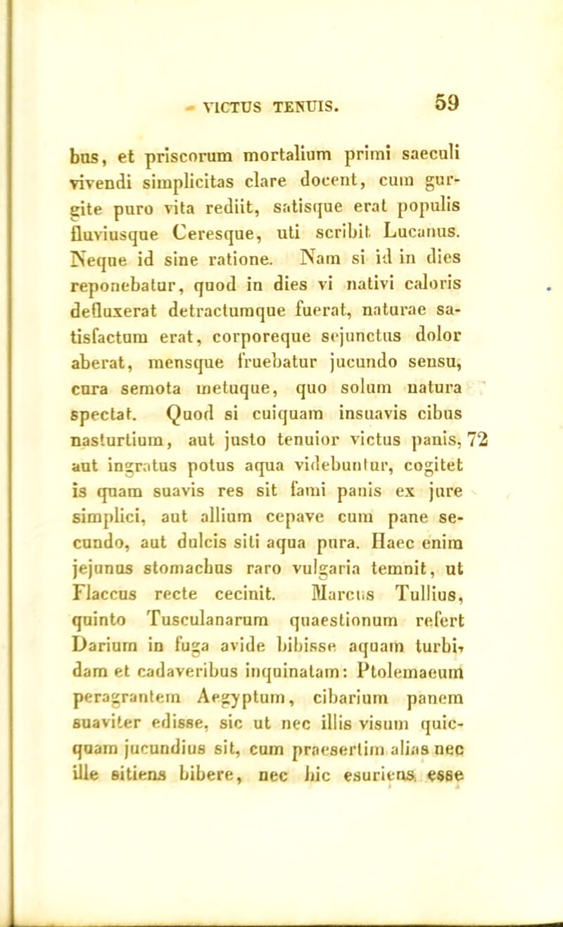 VICTUS TENUIS. bns, et priscorum mortalium primi saeculi vivendi simplicitas clare docent, cum gur- gite puro vita rediit, satisque erat populis fluviusque Ceresque, uti scribit. Lucanus. Neque id sine ratione. Nam si id in dies reponebatur, quod in dies vi nativi caloris defluxerat detractumque fuerat, naturae sa- tisfactum erat, corporeque sejunctus dolor aberat, mensque fruebatur jucundo sensu, cura semota metuque, quo solum natura spectat. Quod si cuiquam insuavis cibus nasturtium, aut justo tenuior victus panis, 72 aut ingratus polus aqua videbuntur, cogitet is quam suavis res sit fami panis ex jure simplici, aut allium cepave cum pane se- cundo, aut dulcis sili aqua pura. Haec enim jejunus stomachus raro vulgaria temnit, ut Flaccus recte cecinit. Marcus Tullius, quinto Tusculanarum quaestionum refert Dariurn in fuga avide bibisse aquam turbii dam et cadaveribus inquinatam: Ptolemaeum peragrantem Aegyptum, cibarium panem suaviter edisse, sic ut nec illis visum quic- quam jucundius sit, cum praesertim alias nec ille sitiens bibere, nec hic esuriens. e«6e