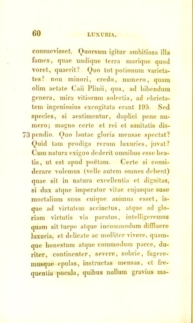 LUXURIA. consuevisset. Quorsum igitur ambitiosa illa fames, quae undique terra marique quod voret, quaerit? Quo tot polionum varieta- tes? non minori, credo, numero, quam olim aetate Caii Plinii, qua, ad bibendum genera, mira vitiorum solertia, ad ebrieta- tem ingeniosius excogitata erant 195. Sed species, si aestimentur, duplici pene nu- mero; magno certe et rei et sanitatis dis- 73pendio. Quo lautae gloria mensae spectat? Quid tam prodiga rerum luxuries, juvat? Cum natura exiguo dederit omnibus esse bea- tis, ut est apud poetam. Certe si consi- derare volemus (velle autem omnes debent) quae sit in natura excellentia et dignitas, si dux atque imperator vitae cujusque suae mortalium suus cuique animus esset, is- que ad virtutem accinctus, atque ad glo- riam virtutis via paratus, intelligeremns quam sit turpe atque incommodum diffluere luxuria, et delicate ac molliter vivere, quam- que honestum atque commodum parce, du- riter, continenter, severe, sobrie, fugere- musque epulas, instructas mensas, et fre- quentia pocula, quibus nullum gravius ma-