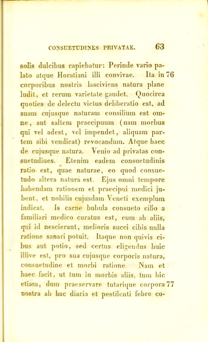 solis dulcibus capiebatur: Perinde vario pa- lato atque Horatiani illi convivae. Ita in 76 corporibus nostris lasciviens natura plane ludit, et rerum varietate gaudet. Quocirca quoties de delectu victus deliberatio est, ad suam cujusque naturam consilium est om- ne, aut saltem praecipuum (nam morbus qui vel adest, vel impendet, aliquam par- tem sibi vendicat) revocandum. Atque haec de cujusque natura. Venio ad privatas con- suetudiues. Etenim eadem consuetudinis ratio est, quae naturae, eo quod consue- tudo altera natura est. Ejus omni tempore habendam rationem et praecipui medici ju- bent. et nobilis cujusdam Veneti exemplum indicat. Is carne bubula consueto cibo a familiari medico curatus est, cum ab aliis, qui id nescierant, melioris succi cibis nulla ratione sanari potuit. Itaque non quivis ci- bas aut potio, sed certus eligendus huic illive est, pro sua cujusque corporis natura, consuetudine et morbi ratione Nam et haec facit, ut turn in morbis aliis, tum hic etiam, dum praeservare tutarique corpora 77 nostra ab bac diaria et pestilenti febre co-