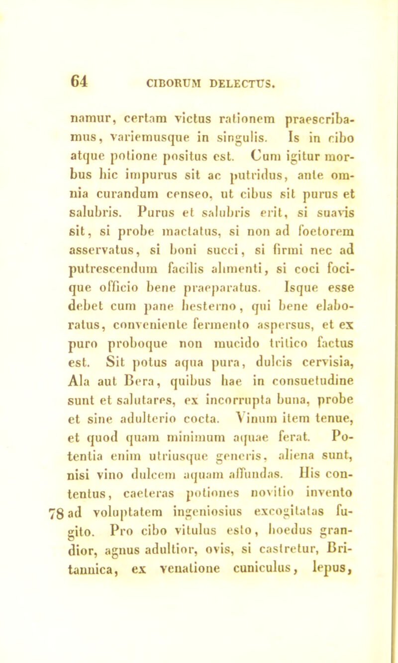 namur, certam victus rationem praescriba- mus, variemusque in singulis. Is in cibo atque potione positus est. Cum igitur mor- bus Iiic impurus sit ac putridus, ante om- nia curandum censeo, ut cibus sit purus et salubris. Purus et salubris erit, si suavis sit, si probe mactatus, si non ad foetorem asservatus, si boni succi, si firmi nec ad putrescendum facilis alimenti, si coci foci- que officio bene praeparatus. Isque esse debet cum pane hesterno, qui bene elabo- ratus, conveniente fermento aspersus, et ex puro proboque non mucido tritico factus est. Sit potus aqua pura, dulcis cervisia, Ala aut Bera, quibus hae in consuetudine sunt et salutares, ex incorrupta buna, probe et sine adulterio cocta. Vinum item tenue, et quod quam minimum aquae ferat. Po- tentia enim utriusque generis, aliena sunt, nisi vino dulcem aquam affundas. His con- tentus, caeleras potiones novitio invento 8 ad voluptatem ingeniosius excogitatas fu- gito. Pro cibo vitulus esto, lioedus gran- dior, agnus adultior, ovis, si castretur, Bri- tannica, ex venatione cuniculus, lepus,