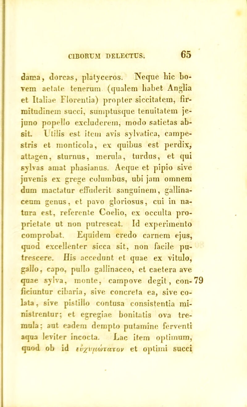 dama, dorcas, platyceros. Neque hic bo- vem aetate tenerum (qualem habet Anglia et Italiae Florentia) propter siccitatem, fir- mitudinem succi, sumptusque tenuitatem je- juno popello excluderem, modo satietas ab- sit. F (ilis est item avis sylvatica, campe- stris et monticola, ex quibus est perdix, attagen, sturnus, merula, turdus, et qui sylvas amat phasianus. Aeque et pipio sive juvenis ex grege columbas, ubi jam omnem dum mactatur effuderit sanguinem, gallina- ceum genus, et pavo gloriosus, cui in na- tura est, referente Coelio, ex occulta pro- prietate ut non putrescat. Id experimento comprobat. Equidem credo carnem ejus, quod excellenter sicca sit, non facile pu- trescere. His accedunt et quae ex vitulo, gallo, capo, pullo gallinaceo, et caetera ave quae sylva, monte, campove degit, con-79 ficiuntur cibaria, sive concreta ea, sive co- lata , sive pistillo contusa consistentia mi- nistrentur; et egregiae bonitatis ova tre- mula; aut eadem dcrnpto putamine ferventi aqua leviter incocta. Lac item optimum, quod ob id tvyvfiona-tov et optimi succi