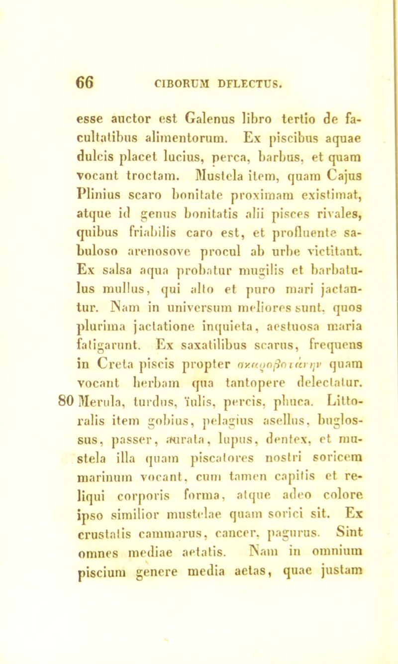 esse auctor est Galenus libro tertio de fa- cultatibus alimentorum. Ex piscibus aquae dulcis placet lucius, perca, barbus, et quam vocant troctam. Mustela item, quam Cajus Plinius scaro bonitate proximam existimat, atque id genus bonitatis alii pisces rivales, quibus friabilis caro est, et profluente sa- buloso arenosove procul ab urbe victitant. Ex salsa aqua probatur mugilis et barbatu- lus mullus, qui alto et puro mari jactan- tur. Nam in universum meliores sunt, quos plurima jactatione inquieta, aestuosa maria fatigarunt. Ex saxatilibus scarus, frequens in Creta piscis propter axrtyafloiarriv quam vocant herbam qua tantopere delectatur. 80 Merula, turdus, 'iulis, percis, pliuca. Litto- ralis item gobius, pelagius asellus, buglos- sus, passer, aurata, lupus, dentex, et mu- stela illa quam piscatores nostri soricem marinum vocant, cum tamen capitis et re- liqui corporis forma, atque, adeo colore ipso similior mustelae quam sorici sit. Ex crustatis cammarus, cancer, pagurus. Sint omnes mediae aetatis. Nam in omnium piscium genere media aetas, quae justam