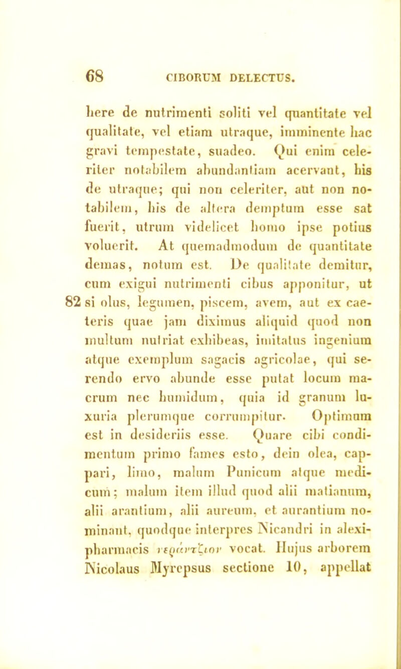 liere de nutrimenti soliti vel quantitate vel qualitate, vel etiam utraque, imminente hac gravi tempestate, suadeo. <^>ui enim cele- riter notabilem abundantiam acervant, his de utraque; qui non celeriter, aut non no- tabilem, his de altera demptum esse sat fuerit, utrum videlicet homo ipse potius voluerit. At quemadmodum de quantitate demas, notum est. De qualitate demitur, cum exigui nutrimenti cibus apponitur, ut 82 si olus, legumen, piscem, avem, aut ex cae- leris quae, jam diximus aliquid quod non inultum nutriat exhibeas, imitatus ingenium atque exemplum sagacis agricolae, qui se- rendo ervo abunde esse putat locum ma- crum nec lnimidum, quia id granum lu- xuria plerumque corrumpitur. Optimum est in desideriis esse. Quare cibi condi- mentum primo fames esto, dein olea, cap- pari, limo, malum Punicum atque medi- cum; malum item illud quod alii matianum, alii arantium, alii aureum, et aurantium no- minant, quodque interpres Nicandri in alexi- pharmncis riQimtiov vocat. Hujus arborem Nicolaus Myrepsus sectione 10, appellat