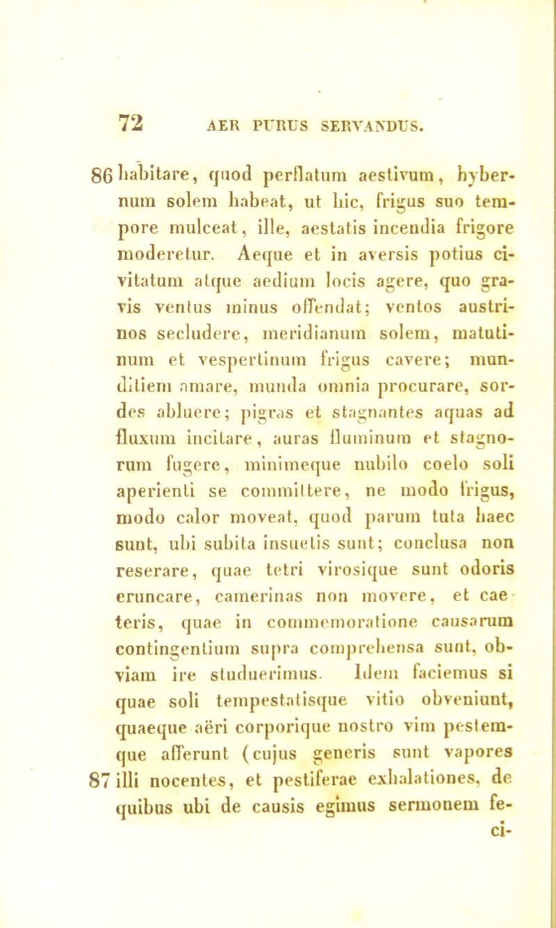 86liabitare, quod perflatum aestivum, hyber- num solem habeat, ut hic, frigus suo tem- pore mulceat, ille, aestatis incendia frigore moderetur. Aeque et in aversis potius ci- vitatum atque aedium locis agere, quo gra- vis ventus minus offendat; ventos austri- nos secludere, meridianum solem, matuti- num et. vespertinum frigus cavere; mun- ditiem amare, munda omnia procurare, sor- des abluere; pigras et stagnantes aquas ad fluxum incitare, auras fluminum et stagno- rum fugere, minimeque nubilo coelo soli aperienti se committere, ne modo frigus, modo calor moveat, quod parum tuta haec sunt, ubi subita insuetis sunt; conclusa non reserare, quae tetri virosique sunt odoris eruncare, camerinas non movere, et cae teris, quae in commemoratione causarum contingentium supra comprehensa sunt, ob- viam ire studuerimus. Idem faciemus si quae soli tempestatisque vitio obveniunt, quaeque aeri corporique nostro vim pestem- que afferunt (cujus generis sunt vapores 87 illi nocentes, et pestiferae exhalationes, de quibus ubi de causis egimus sermouem fe- ci-