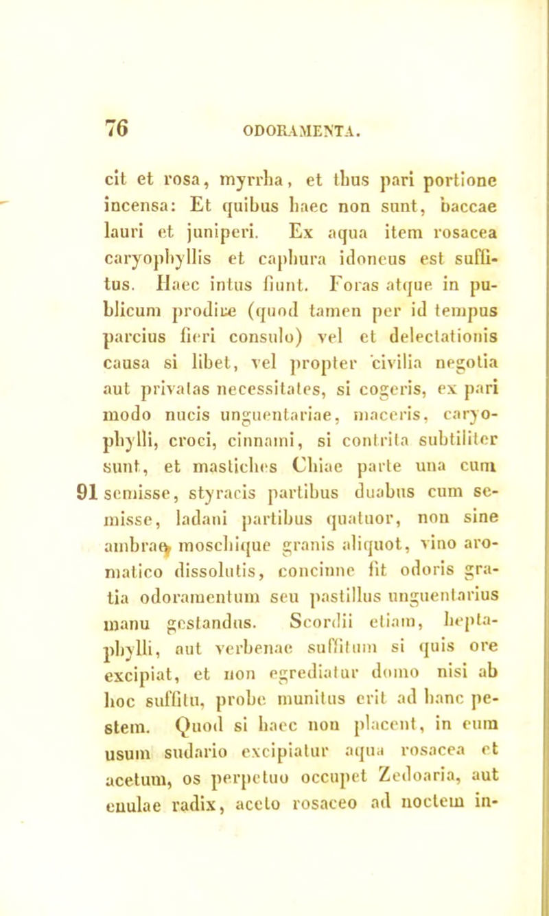 cit et rosa, myrrha, et thus pari portione incensa: Et quibus haec non sunt, baccae lauri et juniperi. Ex aqua item rosacea caryophyllis et caphura idoneus est suffi- tus. Haec intus fiunt. Foras atque in pu- blicum prodire (quod tamen per id tempus parcius fieri consulo) vel et delectationis causa si libet, vel propter civilia negotia aut privatas necessitates, si cogeris, ex pari modo nucis unguentariae, maceris, caryo- pliylli, croci, cinnami, si contrita subtiliter sunt, et mastiches Chiae parte una cum 91semisse, styracis partibus duabus cum sc- misse, ladani partibus quatuor, non sine ambrae^ moschique granis aliquot, vino aro- matico dissolutis, concinne fit odoris gra- tia odoramentum seu pastillus unguentarius manu gestandus. Scordii etiam, hepta- phylli, aut verbenae suffitum si quis ore excipiat, et uon egrediatur domo nisi ab hoc suffitu, probe munitus erit ad hanc pe- stem. Quod si haec non placent, in eum usum sudario excipiatur aqua rosacea et acetum, os perpetuo occupet Zedoaria, aut euulae radix, aceto rosaceo ad noctem in-