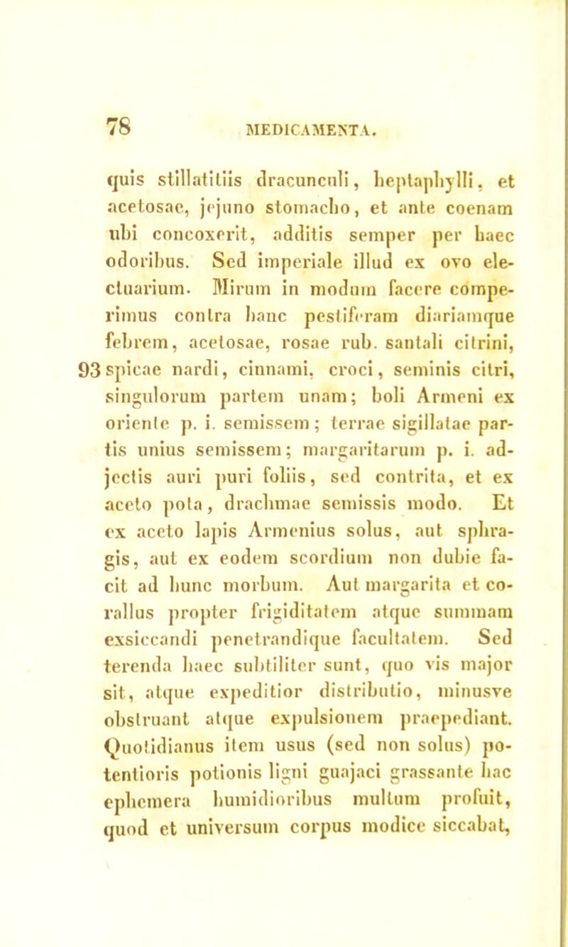 quis stillatiliis dracunculi, heptaphylli, et acetosae, jejuno stomacho, et ante coenam libi concoxerit, additis semper per haec odoribus. Sed imperiale illud ex ovo ele- ctuarium. Mirum in modum facere compe- rimus contra hanc pestiferam diariamque febrem, acetosae, rosae rub. santali citrini, 93spicae nardi, cinnami, croci, seminis citri, singulorum partem unam; boli Armeni ex orienle p. i. semissem; terrae sigillatae par- tis unius semissem; margaritarum p. i. ad- jectis auri puri foliis, sed contrita, et ex aceto pota, drachmae semissis modo. Et ex aceto lapis Armenius solus, aut sphra- gis, aut ex eodem scordium non dubie fa- cit ad hunc morbum. Aut margarita et co- rallus propter frigiditatem atque summam exsiccandi penetrandique facultatem. Sed terenda haec subtiliter sunt, quo vis major sit, atque expeditior distributio, minusve obstruant atque expulsionem praepediant. Quotidianus item usus (sed non solus) po- tentioris potionis ligni guajaci grassante hac ephemera humidioribus mullum profuit, quod et universum corpus modice siccabat,