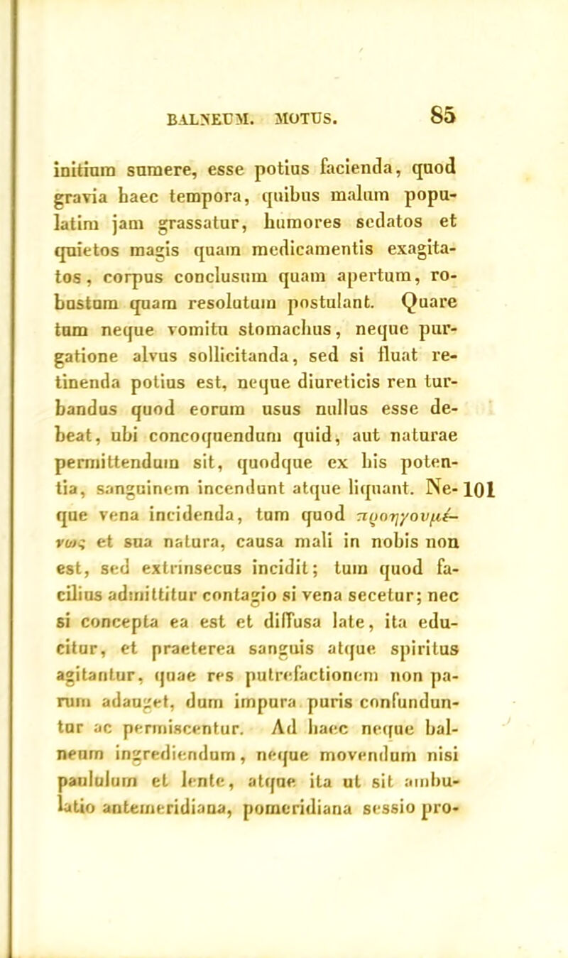 initium sumere, esse potius facienda, quod gravia haec tempora, quibus malum popu- latim jam grassatur, humores sedatos et quietos magis quam medicamentis exagita- tos, corpus conclusum quam apertum, ro- bustum quam resolutum postulant. Quare tum neque vomitu stomachus, neque pur- gatione alvus sollicitanda, sed si fluat re- tinenda potius est, neque diureticis ren tur- bandus quod eorum usus nullus esse de- beat, ubi concoquendum quid, aut naturae permittendum sit, quodque ex bis poten- tia, sanguinem incendunt atque liquant. Ne-101 que vena incidenda, tum quod tiqotj/ovfi£- vw,' et sua natura, causa mali in nobis non est, sed extrinsecus incidit; tum quod fa- cilius admittitur contagio si vena sccetur; nec si concepta ea est et dilTusa late, ita edu- citur, et praeterea sanguis atque, spiritus agitantur, quae res putrefactionem non pa- rum adauget, dum impura puris confundun- tur ac permiscentur. Ad haec neque bal- neum ingrediendum, neque movendum nisi paululum et lente, atqne ita ut sit ambu- latio antemeridiana, pomcridiana sessio pro-