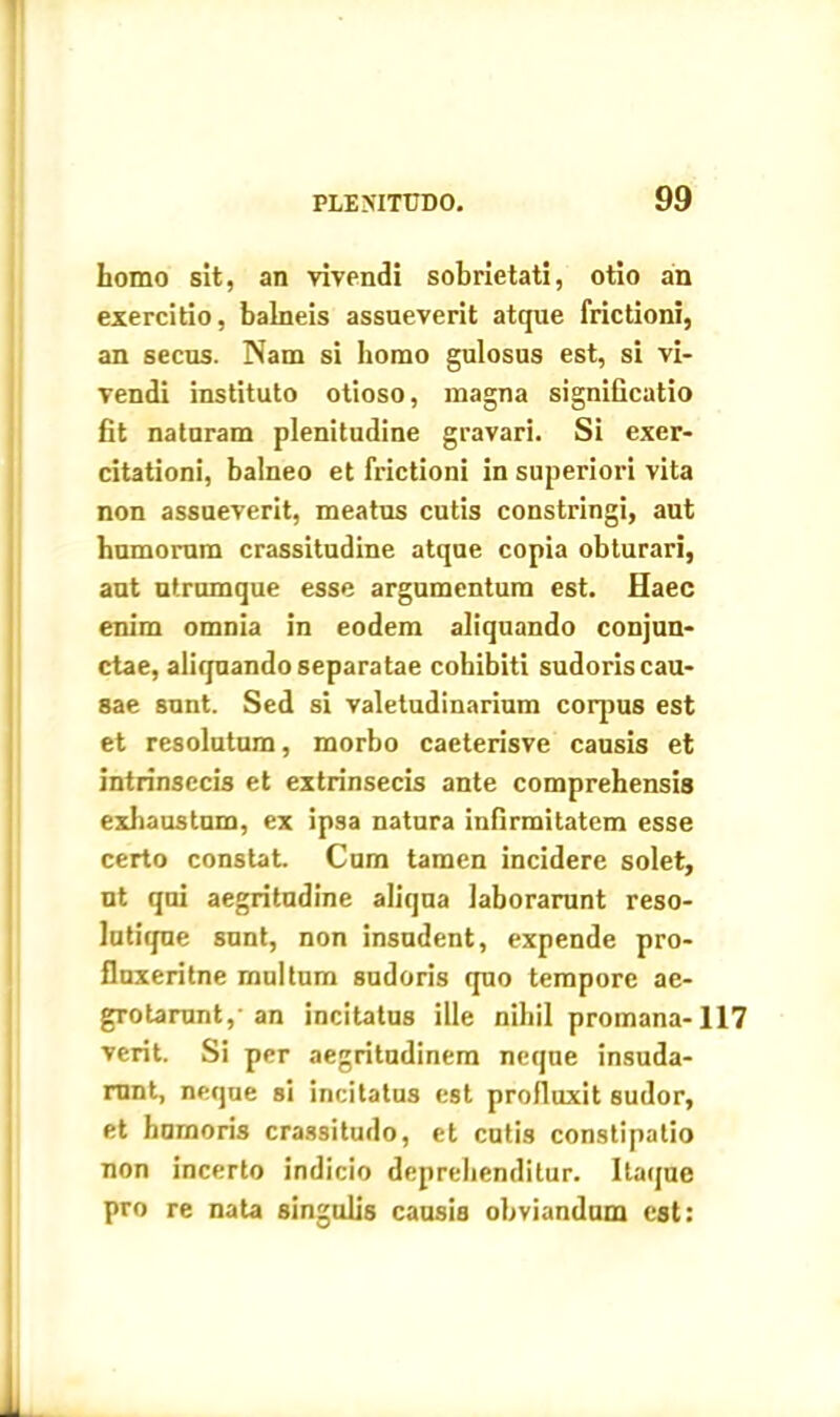 homo sit, an vivendi sobrietati, otio an exercitio, balneis assueverit atque frictioni, an secus. Nam si homo gulosus est, si vi- vendi instituto otioso, magna significatio fit naturam plenitudine gravari. Si exer- citationi, balneo et frictioni in superiori vita non assueverit, meatus cutis constringi, aut humorum crassitudine atque copia obturari, aut utrumque esse argumentum est. Haec enim omnia in eodem aliquando conjun- ctae, aliquando separatae cohibiti sudoris cau- sae sunt. Sed si valetudinarium corpus est et resolutum, morbo caeterisve causis et intrinsecis et extrinsecis ante comprehensis exhaustum, ex ipsa natura infirmitatem esse certo constat. Cum tamen incidere solet, nt qui aegritudine aliqna laborarunt reso- lutique sunt, non insudent, expende pro- fluxeritne multum sudoris quo tempore ae- grotarent, an incitatus ille nihil promana-117 vcrit. Si per aegritudinem neque insuda- runt, neque si incitatus est profluxit sudor, et humoris crassitudo, et cutis constipatio non incerto indicio deprehenditur. Itaque pro re nata singulis causia obviandum est: