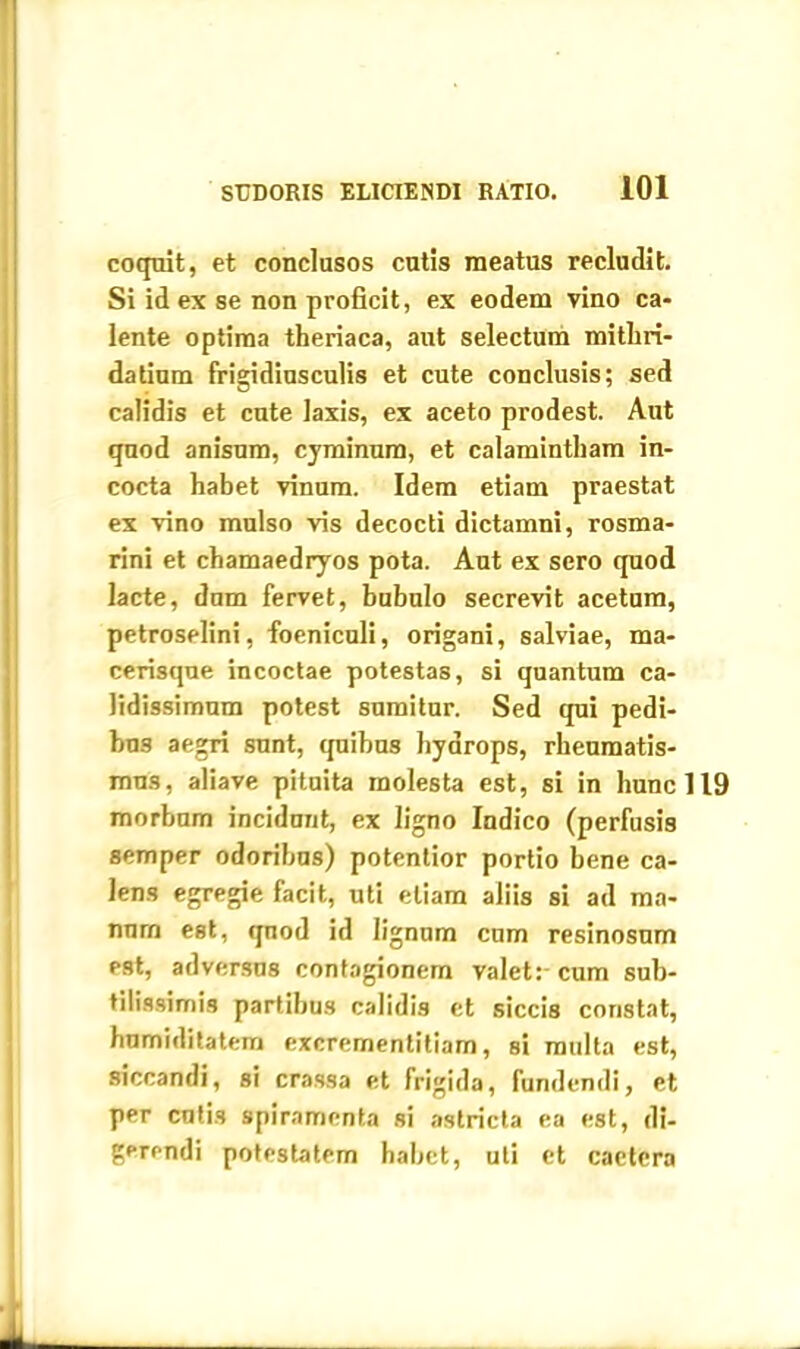 coquit, et conclusos cutis meatus recludit. Si id ex se non proficit, ex eodem vino ca- lente optima theriaca, aut selectum mithri- datium frigidiusculis et cute conclusis; sed calidis et cute laxis, ex aceto prodest. Aut quod anisum, cyminum, et calamintliam in- cocta habet vinum. Idem etiam praestat ex vino mulso vis decocti dictamni, rosma- rini et chamaedryos pota. Aut ex sero quod lacte, dum fervet, bubulo secrevit acetum, petroselini, foeniculi, origani, salviae, ma- cerisque incoctae potestas, si quantum ca- lidissimum potest sumitur. Sed qui pedi- bus aegri sunt, quibus hydrops, rheumatis- mus, aliave pituita molesta est, si in hunc 119 morbum incidunt, ex ligno Indico (perfusis semper odoribus) potentior portio bene ca- lens egregie facit, uti etiam aliis si ad ma- num est, qnod id lignum cum resinosum est, adversus contagionem valet: cum sub- tilissimis partibus calidis et siccis constat, humiditatem excrementitiam, si multa est, siccandi, si crassa et frigida, fundendi, et per cutis spiramenta si astricta ea est, di- gerendi potestatem habet, uti et caetcra