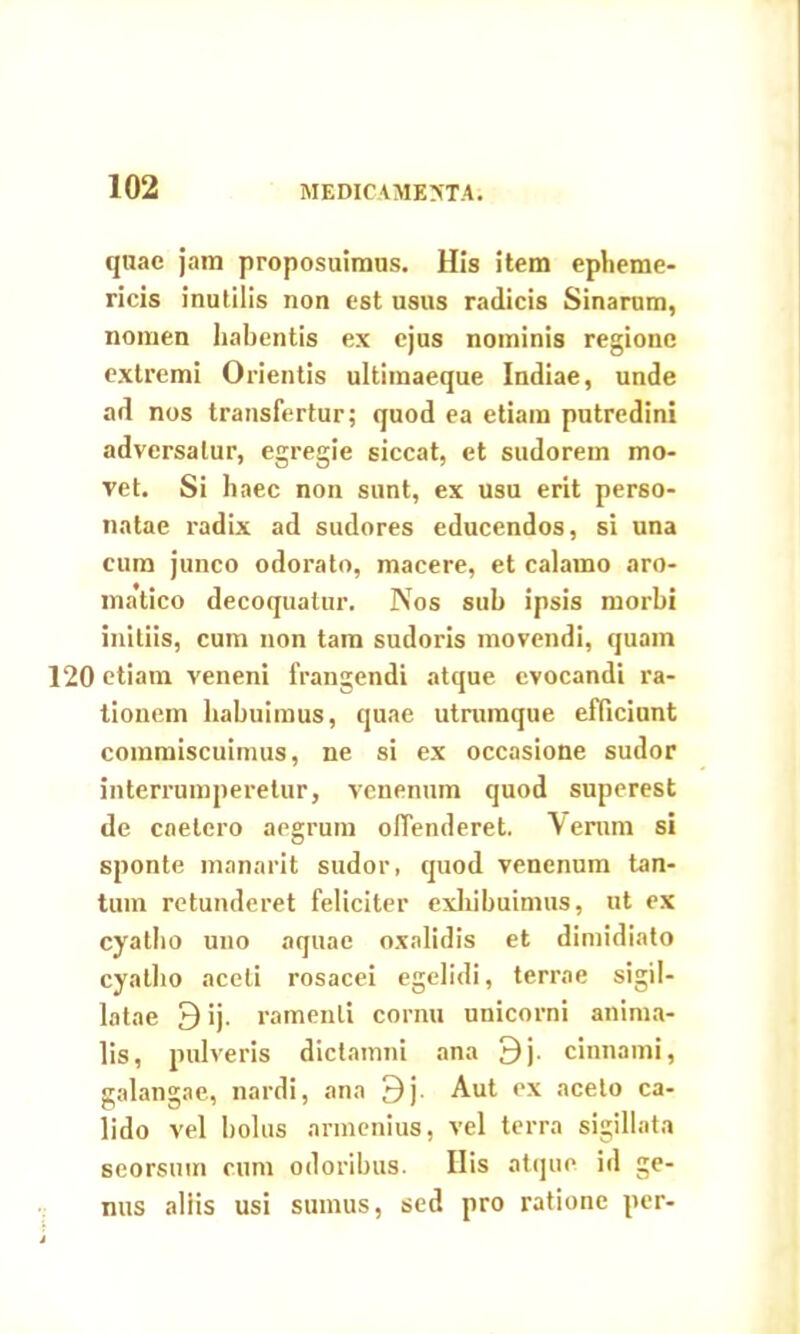 quae jam proposuimus. His item epheme- ricis inutilis non est usus radicis Sinarum, nomen habentis ex ejus nominis regione extremi Orientis ultimaeque Indiae, unde ad nos transfertur; quod ea etiam putredini adversatur, egregie siccat, et sudorem mo- vet. Si haec non sunt, ex usu erit perso- natae radix ad sudores educendos, si una cum junco odorato, macere, et calamo aro- matico decoquatur. Nos sub ipsis morbi initiis, cum non tam sudoris movendi, quam 120 etiam veneni frangendi atque evocandi ra- tionem habuimus, quae utrumque efficiunt commiscuimus, ne si ex occasione sudor interrumperetur, venenum quod superest de caelero aegrum offenderet. Verum si sponte manarit sudor, quod venenum tan- tum retunderet feliciter exhibuimus, ut ex cyatho uno aquae oxalidis et dimidiato cyatho aceti rosacei egelidi, terrae sigil- latae 9 ij. ramenti cornu unicorni anima- lis, pulveris dictamni ana 9j. cinnami, galangae, nardi, ana 9j- Aut ex aceto ca- lido vel bolus annenius, vel terra sigillata seorsmn cum odoribus. Ilis atque id ge- nus aliis usi sumus, sed pro ratione per-