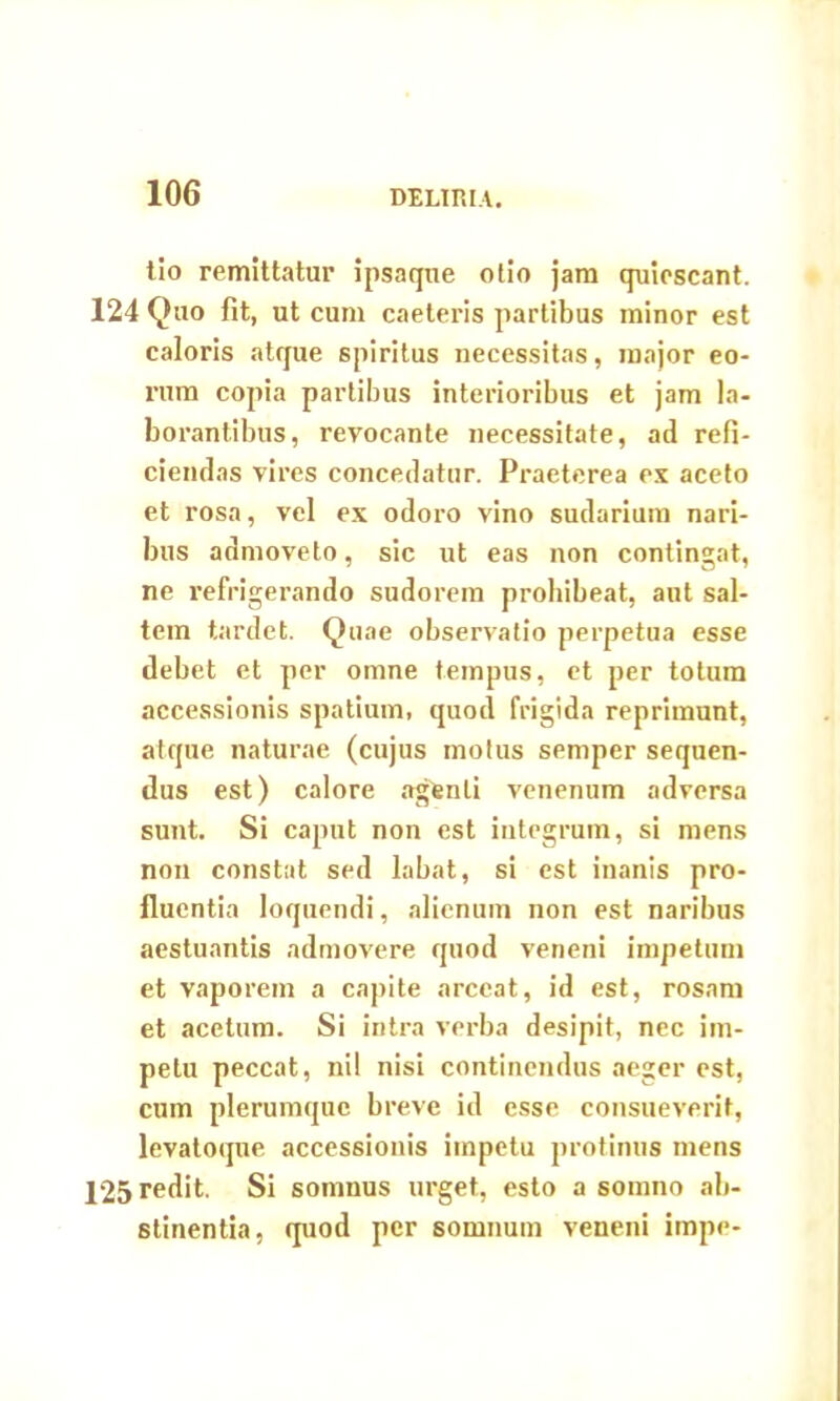 tio remittatur ipsaque otio jam quiescant. 124 Quo fit, ut cum caeteris partibus minor est caloris atque spiritus necessitas, major eo- rum copia partibus interioribus et jam la- borantibus, revocante necessitate, ad refi- ciendas vires concedatur. Praeterea ex aceto et rosa, vel ex odoro vino sudarium nari- bus admoveto, sic ut eas non contingat, ne refrigerando sudorem prohibeat, aut sal- tem tardet. Quae observatio perpetua esse debet et per omne tempus, et per totum accessionis spatium, quod frigida reprimunt, atque naturae (cujus motus semper sequen- dus est) calore agfenli venenum adversa sunt. Si caput non est integrum, si mens non constat sed labat, si est inanis pro- fluentia loquendi, alienum non est naribus aestuantis admovere quod veneni impetum et vaporem a capite arceat, id est, rosam et acetum. Si intra verba desipit, nec im- petu peccat, nil nisi continendus aeger est, cum plerumque breve id esse consueverit, levatoque accessionis impetu protinus mens 125 redit. Si somnus urget, esto a somno ab- stinentia, quod per somnum veneni impe-