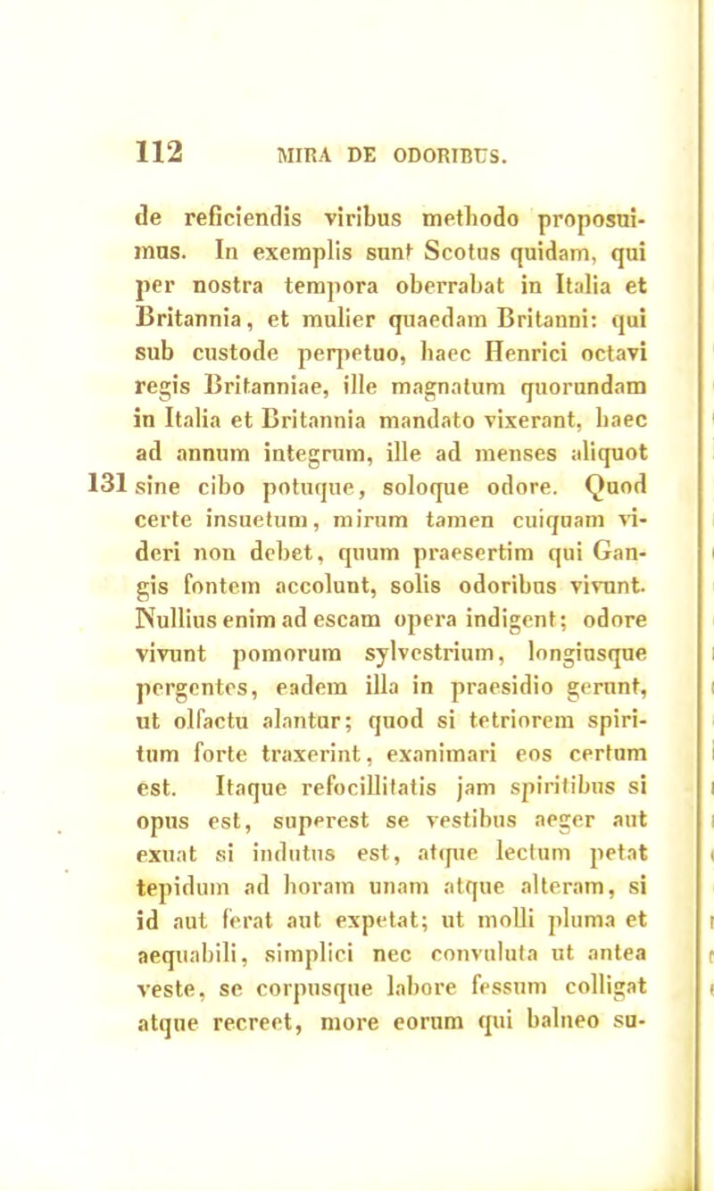 de reficiendis viribus methodo proposui- mus. In exemplis sunt Scotus quidam, qui per nostra tempora oberrabat in Italia et Britannia, et mulier quaedam Britanni: qui sub custode perpetuo, haec Henrici octavi regis Britanniae, ille magnatum quorundam in Italia et Britannia mandato vixerant, haec ad annum integrum, ille ad menses aliquot 131 sine cibo potuque, soloque odore. Quod certe insuetum, mirum tamen cuiquam vi- deri non debet, quum praesertim qui Gan- gis fontem accolunt, solis odoribus vivunt. Nullius enim ad escam opera indigent; odore vivunt pomorum sylvcstrium, longiusque pergentes, eadem illa in praesidio gerunt, ut olfactu alantur; quod si tetriorem spiri- tum forte traxerint, exanimari eos certum est. Itaque refocillitatis jam spiritibus si opus est, superest se vestibus aeger aut exuat si indutus est, atque lectum petat tepidum ad horam unam atque alteram, si id aut ferat aut expetat; ut molli pluma et aequabili, simplici nec convuluta ut antea veste, se corpusque labore fessum colligat atque recreet, more eorum qui balneo su-