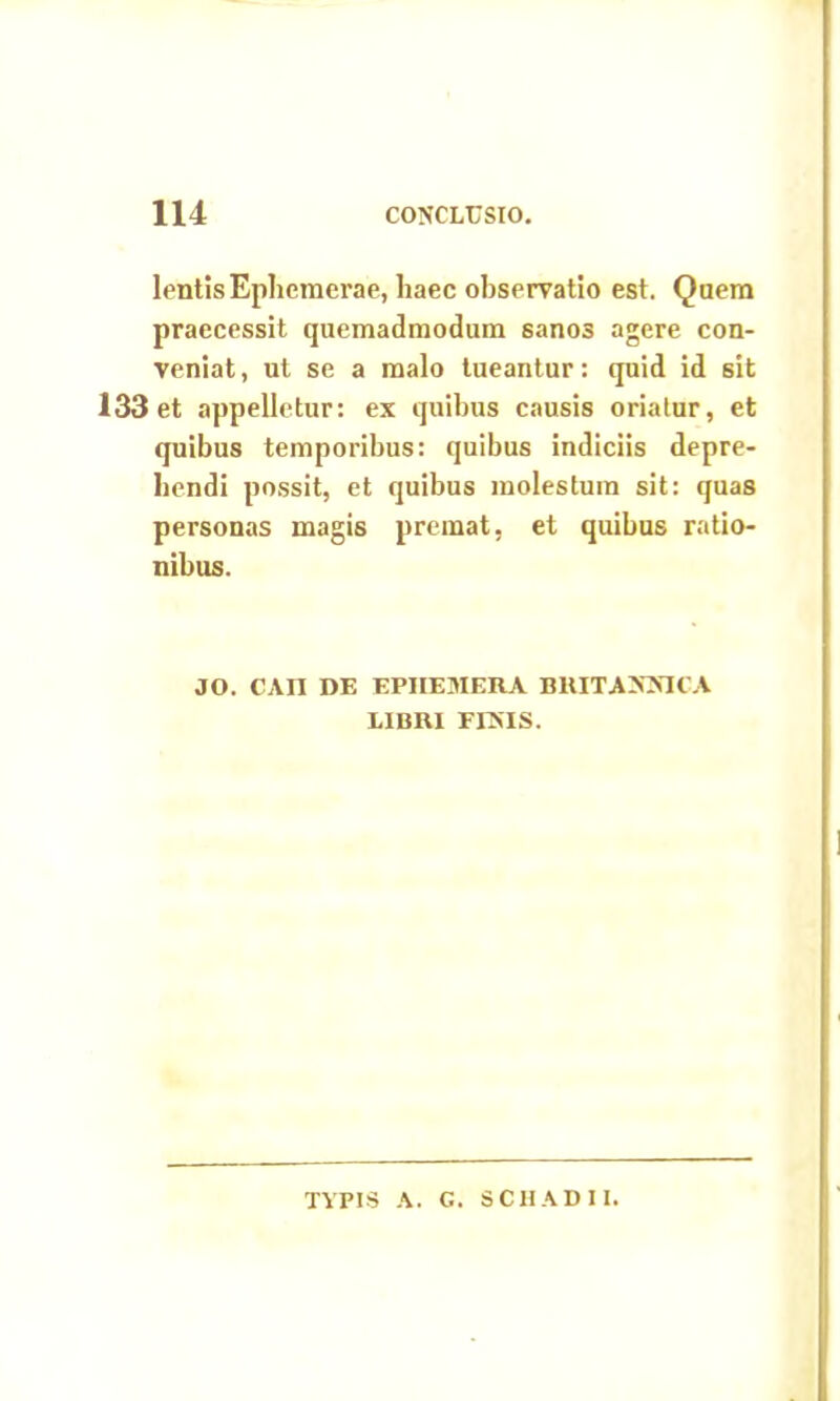 lentisEphemerae, haec observatio est. Quem praecessit quemadmodum sanos agere con- veniat , ut se a malo tueantur: quid id sit 133 et appelletur: ex quibus causis oriatur, et quibus temporibus: quibus indiciis depre- hendi possit, et quibus molestum sit: quas personas magis premat, et quibus ratio- nibus. JO. CAII DE EPIIEMERA BRITANNICA LIBRI FINIS. TYPIS A. G. SCHADI1.