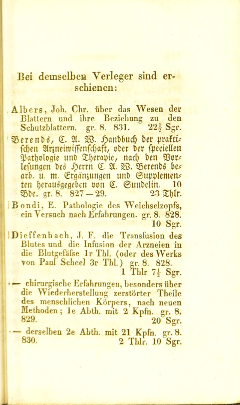 Bei demselbeu Yerleger sind er schienen: Albers, Joh. Chr. iiber das Wesen der Blattera und ibre Beziehung zu den Schutzblattern. gr. 8. 831. 224- Sgr. 25erenb$/ £. 2(. SB. Jpanbbuc^ ber praftt- fd)eu Strinetnjiffenfcfjoft, obcr ber fpccicllen $atl)ologte unb 3:l>erapte, tiacf) ben SOoE' lefungen beo /perrn £ 21. 2B. 23erenb$ be-' arb. u. m. Srganjungen unb ©upplenietu ten b^r^u^gcgebcn t>oit £. ©unbelin. 10 55be. gr. 8. 827 - 29. 23 £l)lr. Bondi, E. Pathologie des Weichselzopfs, einAersach nach Erfahrungen. gr. 8. 828. 10 Sgr. . Di e ffenb ach, J. F. die Transfusion des Blates und die Infusion der Arzneien in die Blutgefafse lr Thl. (oder desWerks Ton Paul Scheel 3r Thl.) gr. 8. 828. 1 Pfhlr Sgr. • *— chirurgisehe Erfahrungen, besonders iiber die Wiederherstellung zerstorter Theile des menschlichen Kiirpers, nach neuen Methoden; le Abth. mit 2 Kpfn. gr. 8. »29. 20 Sgr. — derselben 2e Abth. mit 21 Kpfn. gr. 8. 830. 2 Thlr. 10 Sgr. J*