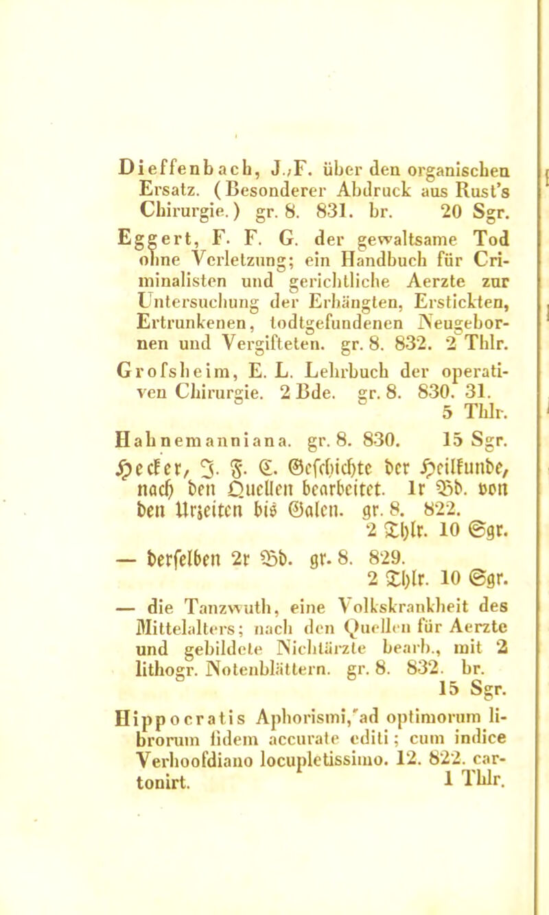 Dieffenbach, J.>F. iiber den organiscbea Ersatz. (Besonderer Abdruck aus Rust’s Cbirurgie.) gr. 8. 831. br. 20 Sgr. Eggert, F. F. G. der gewaltsame Tod oline Ycrletzung; ein Handbuch fiir Cri- minalisten und gericbtliche Aerzte zar Untersucbung der Erhangten, Erstickten, Ertrunkenen, lodtgefundenen Neugebor- nen und Yergifteten. gr. 8. 832. 2 Thlr. Grofsbeim, E. L. Lehrbuck der operati- ven Cbirurgie. 2 Bde. gr. 8. 830. 31. 5 Thlr. Hahnemanniana. gr. 8. 830. 15 Sgr. Jpccfer, 3- $• ©• @cfdjid)te t»cr Jpcilfunbe, nad) bcTt Qucilon bcarbeitct. lr Sb. ccn beo Urjeitcn bis ©alcn. gr. 8. 822. 2 £l)lr. io ©gr. — berfelben 2r 55b. gr. 8. 829. 2 £I)lr. 10 ©gr. — die Tanzwuth, eine Volkskranklieit des Mittelalters; nacb den Quellen fiir Aerzte und gebildete NicbUirzte bearb., init 2 lithogr. Notenbliittern. gr. 8. 832. br. 15 Sgr. Hippocratis Aphorismi/ad optimorum li- brorum fidem accurate editi; cum indice Verhoofdiauo locupletissimo. 12. 822. car-