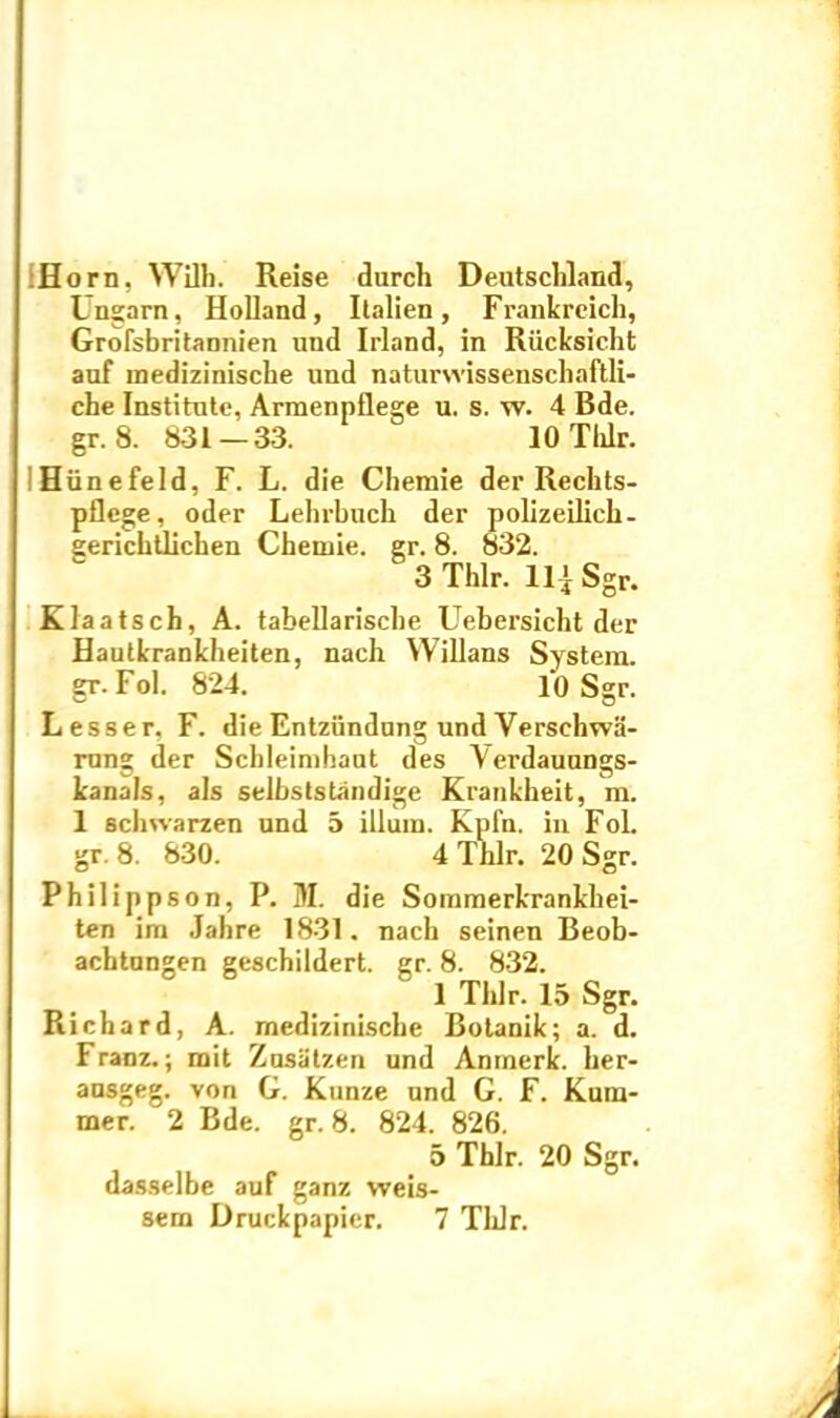 Horn, Wilb. Reise durch Deutschland, Ungarn, Holland, Italien, Frankrcich, Grofsbritannien und Irland, in Riicksicht auf mediziniscbe und naturvvissenschaftli- che Institute, Armenpflege u. s. w. 4 Bde. gr. 8. 831 — 33. 10 Tlilr. Hiinefeld, F. L. die Chemie der Rechts- pflege, oder Lebrbucb der polizeilich- gericbtlicben Chemie. gr. 8. 832. 3 Thlr. 111 Sgr. Klaatsch, A. tabellariscbe Uebersicbt der Hautkrankheiten, nach Willans System, gr. Fol. 824. 10 Sgr. Lesser, F. die Entziindung und Verschwii- rung der Scbleimbaut des Verdauungs- kanals, ais selbststandige Krankheit, m. 1 schwarzen und 5 illum. Kpfn. in Fol. gr. 8. 830. 4 Thlr. 20 Sgr. Philippson, P. M. die Sommerkrankhei- ten im Jahre 1831. nach seinen Beob- acbtungen gescbildert. gr. 8. 832. 1 Thlr. 15 Sgr. Richard, A. mediziniscbe Botanik; a. d. Franz.; mit Zusatzen und Anmerk. ber- ausgeg. von G. Kunze und G. F. Kum- mer. 2 Bde. gr. 8. 824. 826. 5 Thlr. 20 Sgr. dasselbe auf ganz weis- sem Druckpapier. 7 TlJr.