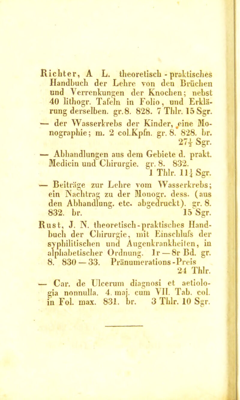 Richter, A L. theoretiscb - praktisches Handbuch der Lehre von den Bruchen und Verrenkungen der Knocben; nebst 40 lilhogr. Tafeln in Folio, und Erkla- rung derselben. gr.8. 828. 7 Tlilr. 15Sgr. — der Wasserkrebs der Kinder, #eine DIo- nographie; m. 2 col.Kpfn. gr. 8. 828. br. 27* Sgr. — Abliandlungen aus dem Gebiete d. prakt. Medicin und Cbirurgie. gr. 8. 832. 1 Tldr. 11] Sgr. — Beitrage zur Lcbre vom Wasserkrebs; ein Nachtrag zu der Mouogr. dess. (aus den Abbandlung. etc. abgedruckt). gr. 8. 832. br. 15 Sgr. Rust, J. N. tbeoretiscb-praktisches Hand- bucb der Cliirurgie, mit Einseblufs der sypliilitiscben und Augenkrankheilen, in alpbabetisclier Ordnung. lr — 8r Bd. gr. 8. 830 — 33. Pranumerations -Preis 24 Thlr. — Car. de Ulcerum diagnosi et aetiolo- gia nonnulla. 4. maj. cum VII. Tab. coi.