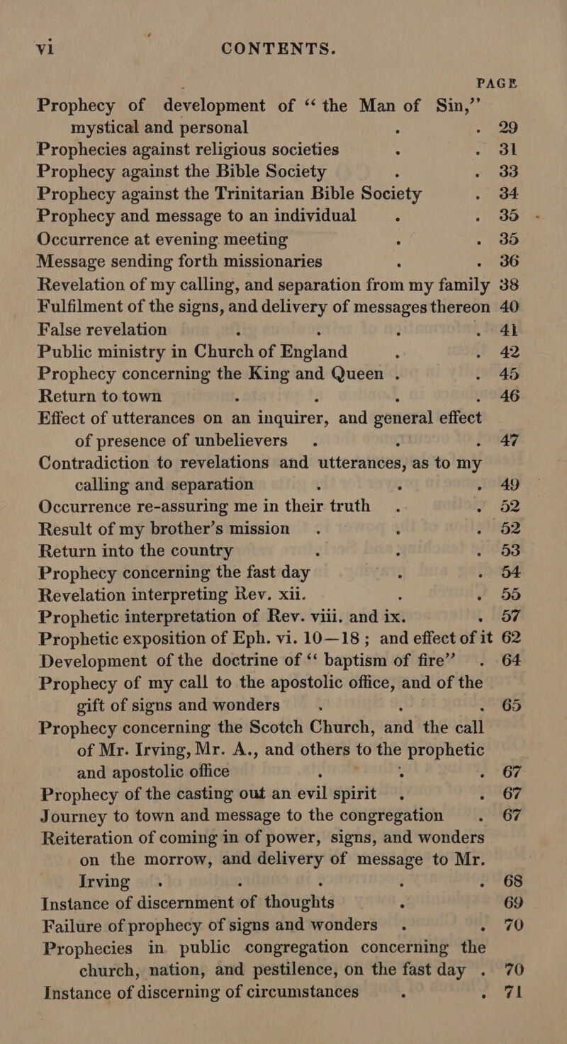 al! Prophecy of development of ‘the Man of Sin,’ mystical and personal 5 29 Prophecies against religious societies 31 Prophecy against the Bible Society , 33 Prophecy against the Trinitarian Bible Society 34: Prophecy and message to an individual ‘ 35 Occurrence at evening. meeting 35 Message sending forth missionaries 36 False revelation Public ministry in Chaech of Phetand Prophecy concerning the eve and Queen . Return to town Effect of utterances on an favuites) and gonieral effect of presence of unbelievers Contradiction to revelations and sitteratiies} as to in calling and separation l : Occurrence re-assuring me in their truth Result of my brother’s mission Return into the country Prophecy concerning the fast day Revelation interpreting Rev. xii. ‘ Prophetic interpretation of Rev. viii. and ix. Development of the doctrine of ‘ baptist of fire’ Prophecy of my call to the apostolic office, and of the gift of signs and wonders Prophecy concerning the Scotch Church, ant the call of Mr. Irving, Mr. A., and others the prophetic and apostolic office ; , Prophecy of the casting out an evil spirit . : Journey to town and message to the congregation Reiteration of coming in of power, signs, and wonders on the morrow, and delivery of message to Mr. Irving . : 2 Instance of discernment wk eadught3 : Failure of prophecy of signs and wonders . , Prophecies in public congregation concerning the church, nation, and pestilence, on the fast day . Instance of discerning of circumstances . ° 41 42 45 46 47