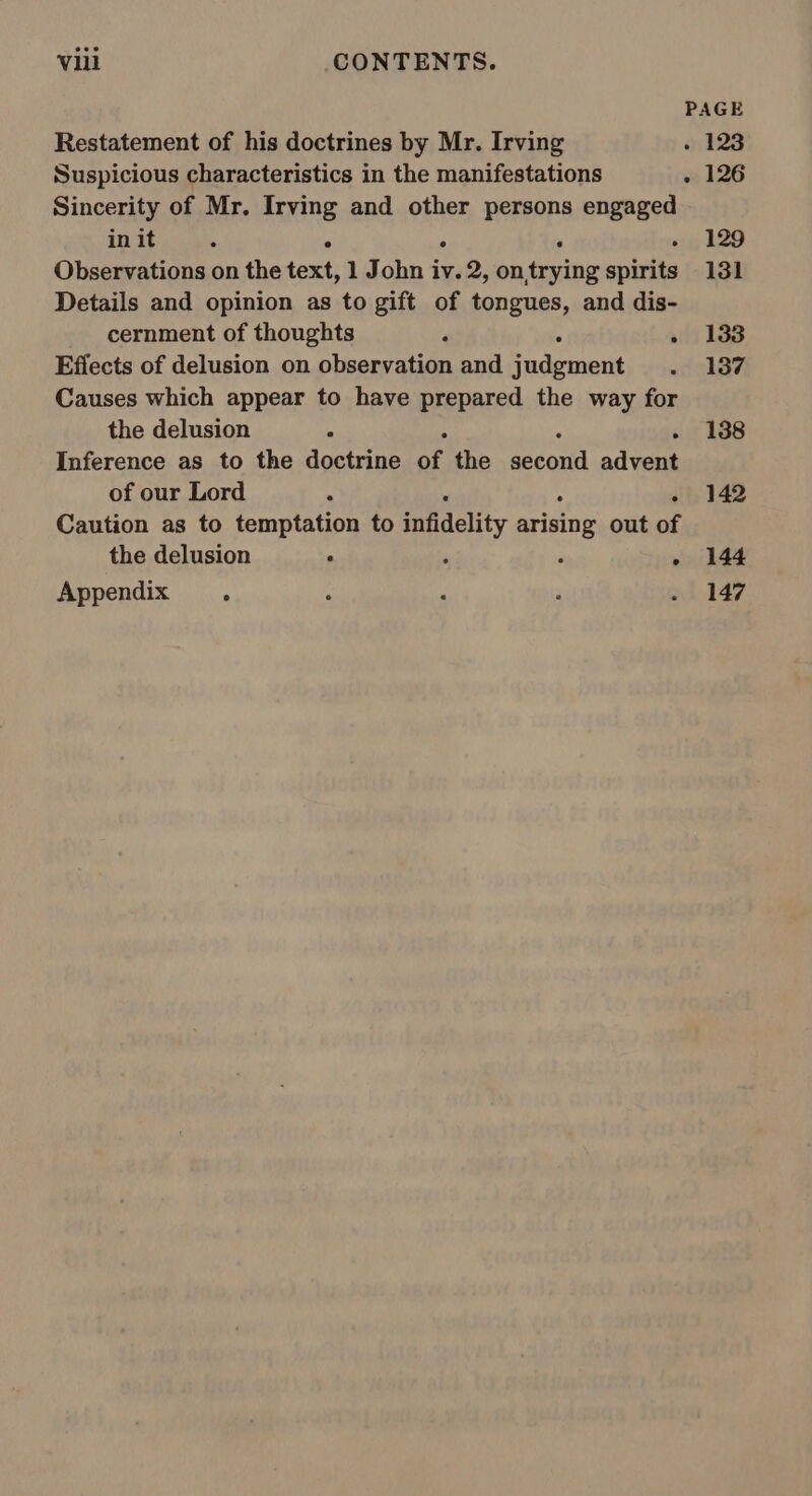 Restatement of his doctrines by Mr. Irving Suspicious characteristics in the manifestations Sincerity of Mr. Irving and other persons engaged in it . ° . ‘ ‘ Observations on the text, 1 John iv. 2, on,trying spirits Details and opinion as to gift of tongues, and dis- cernment of thoughts ; ; . Effects of delusion on observation and judgment Causes which appear to have prepared the way for the delusion * ‘ Inference as to the doctrine ss the Hype el advent of our Lord . Caution as to temptation to infidelity ees out of the delusion ‘ ‘ Appendix . 144 147