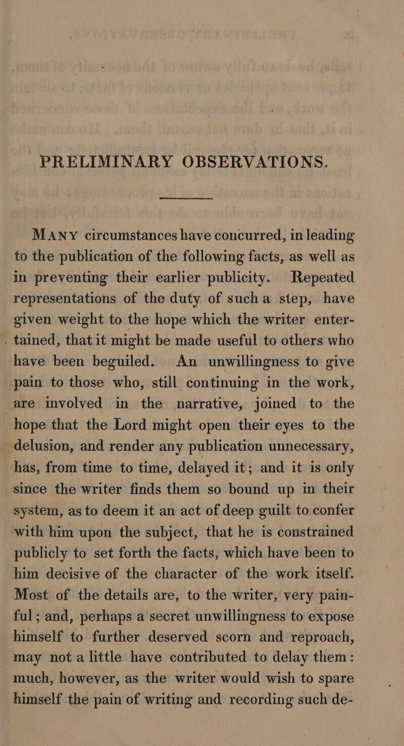 PRELIMINARY OBSERVATIONS. MANY circumstances have concurred, in leading to the publication of the following facts, as well as in preventing their earlier publicity. Repeated representations of the duty of sucha step, have given weight to the hope which the writer enter- . tained, that it might be made useful to others who have been beguiled. An unwillingness to give pain to those who, still continuing in the work, are involved in the narrative, joined to the hope that the Lord might open their eyes to the ‘delusion, and render any publication unnecessary, has, from time to time, delayed it; and it is only since the writer finds them so bound up in their system, as to deem it an act of deep guilt to confer with him upon the subject, that he is constrained publicly to set forth the facts, which have been to him decisive of the character of the work itself. Most of the details are, to the writer, very pain- ful; and, perhaps a secret unwillingness to expose himself to further deserved scorn and reproach, may nota little have contributed to delay them: much, however, as the writer would wish to spare himself the pain of writing and recording such de-