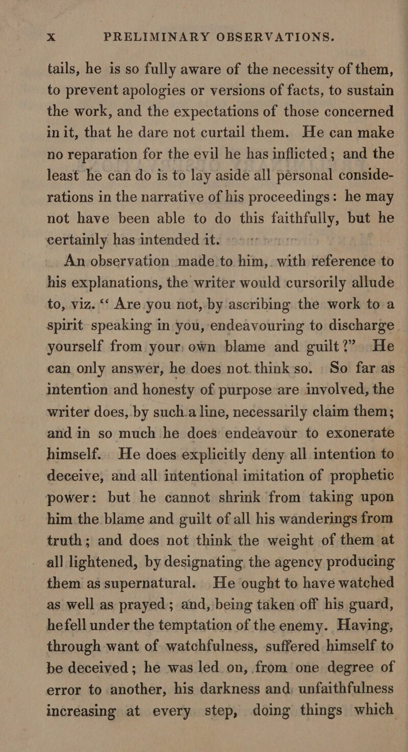 tails, he is so fully aware of the necessity of them, to prevent apologies or versions of facts, to sustain the work, and the expectations of those concerned in it, that he dare not curtail them. He can make no reparation for the evil he has inflicted; and the least he can do is to lay aside all personal conside- rations in the narrative of his proceedings: he may not have been able to do this faithfully, but he certainly has intended it. An observation made to him,. with reference to his explanations, the writer would cursorily allude to, viz. ‘‘ Are you not, by ascribing the work to a spirit speaking in you, endeavouring to discharge yourself from your, own blame and guilt?” He can only answer, he does not.think so. So far as intention and honesty of purpose are involved, the writer does, by such.a line, necessarily claim them; and in so much he does endeavour to exonerate himself... He does explicitly deny all intention to deceive, and all intentional imitation of prophetic power: but he cannot shrink from taking upon him the blame and guilt of all his wanderings from truth; and does not think the weight of them at all lightened, by designating the agency producing them as supernatural. He ought to have watched as well as prayed; and, being taken off his guard, he fell under the temptation of the enemy. Having, through want of watchfulness, suffered himself to be deceived ; he was led on, from one degree of error to another, his darkness and; unfaithfulness increasing at every step, doing things which