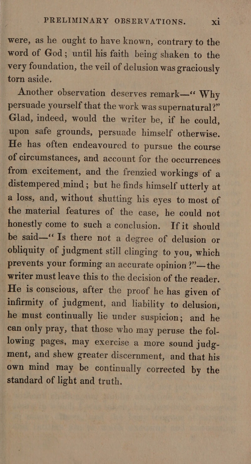 were, as he ought to have known, contrary to the word of God; until his faith being shaken to the very foundation, the veil of delusion was graciously torn aside. Another observation deserves remark—“ Why persuade yourself that the work was supernatural?” Glad, indeed, would the writer be, if he could, upon safe grounds, persuade himself otherwise. He has often endeavoured to pursue the course of circumstances, and account for the occurrences from excitement, and the frenzied workings of a distempered mind; but he finds himself utterly at a loss, and, without shutting his eyes to most of the material features of the case, he could not honestly come to such a conclusion. If it should be said—‘“‘ Is there not a degree of delusion or obliquity of judgment still clinging to you, which prevents your forming an accurate opinion ?”—the writer must leave this to the decision of the reader. He is conscious, after the proof he has given of infirmity of judgment, and liability to delusion, he must continually lie under suspicion; and he can only pray, that those who may peruse the fol- lowing pages, may exercise a more sound judg- ment, and shew greater discernment, and that his own mind may be continually corrected by the standard of light and truth.