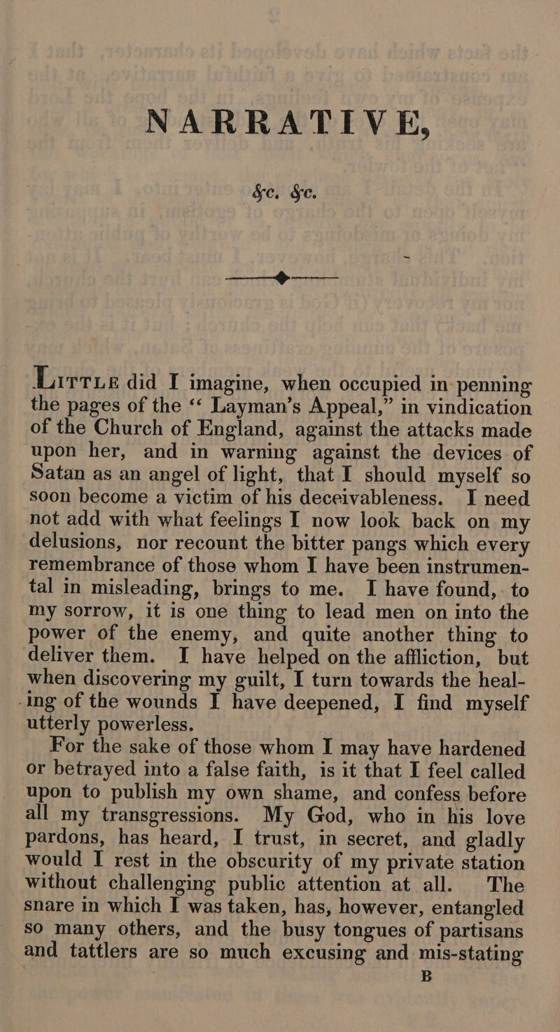 NARRATIVE, &amp;c. Se. Lirtue did I imagine, when occupied in penning the pages of the ‘‘ Layman’s Appeal,” in vindication of the Church of England, against the attacks made upon her, and in warning against the devices of Satan as an angel of light, that I should myself so soon become a victim of his deceivableness. I need not add with what feelings I now look back on my delusions, nor recount the bitter pangs which every remembrance of those whom I have been instrumen- tal in misleading, brings to me. I have found, to my sorrow, it is one thing to lead men on into the power of the enemy, and quite another thing to deliver them. I have helped on the affliction, but when discovering my guilt, I turn towards the heal- -ing of the wounds I have deepened, I find myself utterly powerless. For the sake of those whom I may have hardened or betrayed into a false faith, is it that I feel called upon to publish my own shame, and confess before all my transgressions. My God, who in his love pardons, has heard, I trust, in secret, and gladly would I rest in the obscurity of my private station without challenging public attention at all. The snare in which I was taken, has, however, entangled so many others, and the busy tongues of partisans and tattlers are so much excusing and mis-stating B