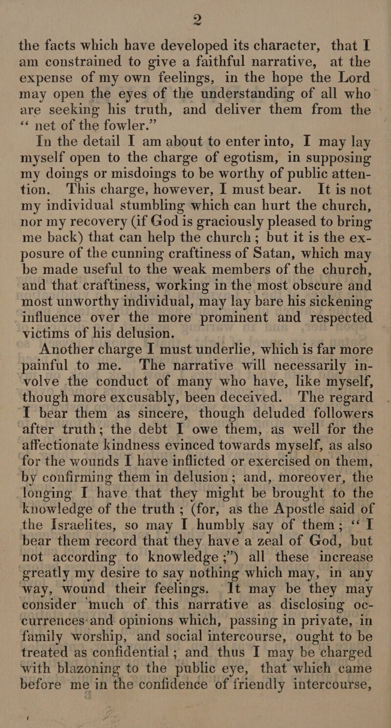 the facts which have developed its character, that I am constrained to give a faithful narrative, at the expense of my own feelings, in the hope the Lord may open the eyes of the understanding of all who are seeking his truth, and deliver them from the ‘«* net of the fowler.” In the detail I am about to enter into, I may lay myself open to the charge of egotism, in supposing my doings or misdoings to be worthy of public atten- tion. This charge, however, I must bear. It is not my individual stumbling which can hurt the church, nor my recovery (if God is graciously pleased to bring me back) that can help the church; but it is the ex- posure of the cunning craftiness of Satan, which may be made useful to the weak members of the church, and that craftiness, working in the most obscure and most unworthy individual, may lay bare his sickening influence over the more prominent and respected victims of his delusion. Another charge I must underlie, which is far more painful to me. The narrative will necessarily in- -volve the conduct of many who have, like myself, though more excusably, been deceived. The regard I bear them as sincere, though deluded followers after truth; the debt I owe them, as weil for the affectionate kindness evinced towards myself, as also for the wounds I have inflicted or exercised on them, by confirming them in delusion; and, moreover, the longing I have that they might be brought to the knowledge of the truth ; (for, as the Apostle said of the Israelites, so may I humbly say of them; ‘I bear them record that they have a zeal of God, but not according to knowledge ;”) all these increase greatly my desire to say nothing which may, in any way, wound their feelings. It may be they may consider ‘much of this narrative as disclosing oc- currences‘and opinions which, passing in private, in family worship, and social intercourse, ought to be treated as confidential ; and thus I may be charged with blazoning to the public eye, that which came before me in the confidence of friendly intercourse, (