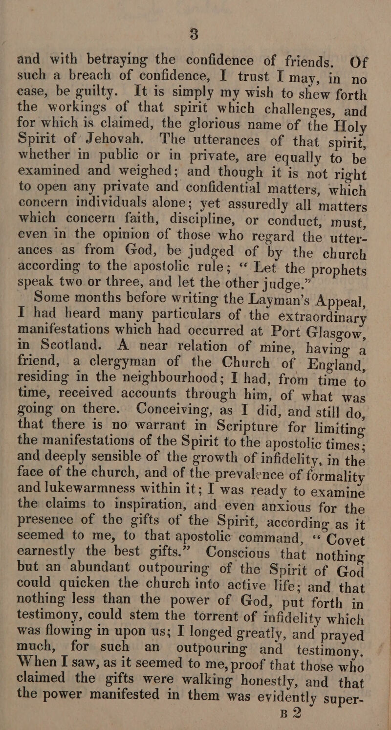 and with betraying the confidence of friends. Of such a breach of confidence, I trust I may, in no case, be guilty. It is simply my wish to shew forth the workings of that spirit which challenges, and for which is claimed, the glorious name of the Holy Spirit of Jehovah. The utterances of that spirit, whether in public or in private, are equally to be examined and weighed; and though it is not right to open any private and confidential matters, which concern individuals alone; yet assuredly all matters which concern faith, discipline, or conduct, must, even in the opinion of those who regard the utter- ances as from God, be judged of by the church according to the apostolic rule; “ Let the prophets speak two or three, and let the other judge,” Some months before writing the Layman’s Appeal, I had heard many particulars of the extraordinary manifestations which had occurred at Port Glasgow, in Scotland. A near relation of mine, having a friend, a clergyman of the Church of England, residing in the neighbourhood; I had, from time to time, received accounts through him, of what was going on there. Conceiving, as I did, and still do, that there is no warrant in Scripture for limiting the manifestations of the Spirit to the apostolic times; and deeply sensible of the growth of infidelity, in the face of the church, and of the prevalence of formality and lukewarmness within it; I was ready to examine the claims to inspiration, and even anxious for the presence of the gifts of the Spirit, according as it seemed to me, to that apostolic command, “ Covet earnestly the best gifts.” Conscious that nothing but an abundant outpouring of the Spirit of God could quicken the church into active life: and that nothing less than the power of God, put forth in testimony, could stem the torrent of infidelity which was flowing in upon us; I longed greatly, and prayed much, for such an outpouring and testimony, When I saw, as it seemed to me, proof that those who claimed the gifts were walking honestly, and that the power manifested in them was evidently super- 2