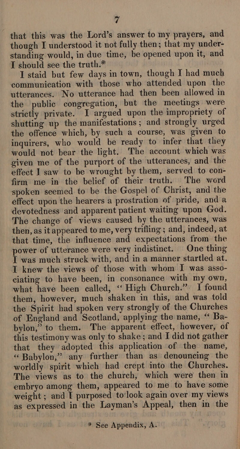 that this was the Lord’s answer to my prayers, and though I understood it not fully then; that my under- standing would, in due time, be opened upon it, and I should see the truth.* : I staid but few days in town, though I had much communication with those who attended upon the utterances. No utterance had then been allowed in the public congregation, but the meetings were strictly private. I argued upon the impropriety of shutting up the manifestations ; and strongly urged the offence which, by such a course, was given to inquirers, who would be ready to infer that they would not bear the light. The account which was given me of the purport of the utterances, and the effect J saw to be wrought by them, served to con- firm me in the belief of their truth. The word spoken seemed to be the Gospel of Christ, and the effect upon the hearers a prostration of pride, and a devotedness and apparent patient waiting upon God. The change of views caused by the utterances, was then, as it appeared to me, very trifling ; and, indeed, at that time, the influence and expectations from the power of utterance were very indistinct. One thing T was much struck with, and in a manner startled at. T knew the views of those with whom I was asso- ciating to have been, in consonance with my own, what have been called, ‘‘ High Church.” I found them, however, much shaken in this, and was told the Spirit had spoken very strongly of the Churches of England and Scotland, applying the name, ‘ Ba- bylon,” to them. The apparent effect, however, of this testimony was only to shake ; and I did not gather that they adopted this application of the name, «‘ Babylon,” any further than as denouncing the worldly spirit which had crept into the Churches. The views as to the church, which were then in embryo among them, appeared to me to have some weight ; and [ purposed to‘look again over my views as expressed in the Layman’s Appeal, then in the * See Appendix, A. |