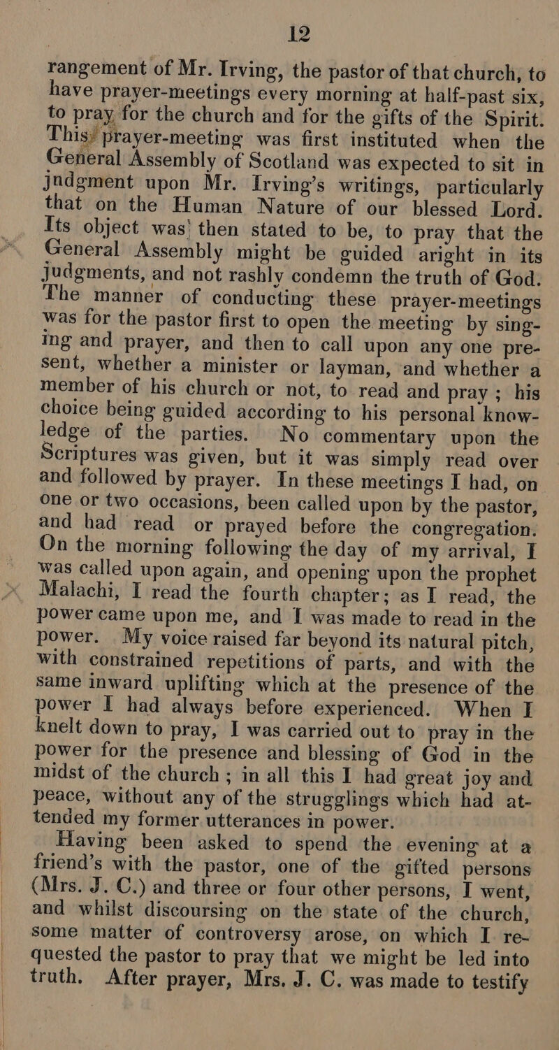 rangement of Mr. Irving, the pastor of that church, to have prayer-meetings every morning at half-past six, to pray for the church and for the gifts of the Spirit. This; prayer-meeting was first instituted when the General Assembly of Scotland was expected to sit in jndgment upon Mr. Irving’s writings, particularly that on the Human Nature of our blessed Lord. Its object was' then stated to be, to pray that the General Assembly might be guided aright in its judgments, and not rashly condemn the truth of God. The manner of conducting these prayer-meetings was for the pastor first to open the meeting by sing- ing and prayer, and then to call upon any one pre- sent, whether a minister or layman, and whether a member of his church or not, to read and pray ; his choice being guided according to his personal know- ledge of the parties. No commentary upon the Scriptures was given, but it was simply read over and followed by prayer. In these meetings I had, on one or two occasions, been called upon by the pastor, and had read or prayed before the congregation. On the morning following the day of my arrival, I was called upon again, and opening upon the prophet Malachi, I read the fourth chapter; as I read, the power came upon me, and | was made to read in the power. My voice raised far beyond its natural pitch, with constrained repetitions of parts, and with the same inward uplifting which at the presence of the power I had always before experienced. When I knelt down to pray, I was carried out to pray in the power for the presence and blessing of God in the midst of the church ; in all this I had great joy and peace, without any of the strugglings which had at- tended my former utterances in power. Having been asked to spend the evening at a friend’s with the pastor, one of the gifted persons (Mrs. J. C.) and three or four other persons, I went, and whilst discoursing on the state of the church, some matter of controversy arose, on which I. re- quested the pastor to pray that we might be led into truth. After prayer, Mrs, J. C. was made to testify