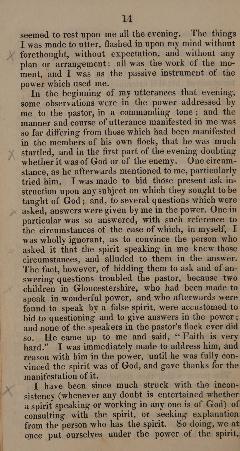 seemed to rest upon me all the evening. The things I was made to utter, flashed in upon my mind without plan or arrangement: all was the work of the mo- ment, and I was as the passive instrument of the power which used me. In the beginning of my utterances that evening, some observations were in the power addressed by me to the pastor, in a commanding tone; and the manner and course of utterance manifested in me was so far differing from those which had been manifested in the members of his own flock, that he was much startled, and in the first part of the evening doubting whether it was of God or of the enemy. One circum- stance, as he afterwards mentioned to me, particularly tried him. Iwas made to bid those present ask in- struction upon any subject on which they sought to be taught of God; and, to several questions which were asked, answers were given by me in the power. One in particular was so answered, with such reference to the circumstances of the case of which, in myself, I was wholly ignorant, as to convince the person who asked it that the spirit speaking in me knew those circumstances, and alluded to them in the answer. The fact, however, of bidding them to ask and of an- swering questions troubled the pastor, because two children in Gloucestershire, who had been made to speak in wonderful power, and who afterwards were found to speak by a false spirit, were accustomed to bid to questioning and to give answers in the power ; and none of the speakers in the pastor's flock ever did so. He came up to me and said, ‘“ Faith is very hard.” I was immediately made to address him, and reason with him in the power, until he was fully con- vinced the spirit was of God, and gave thanks for the manifestation of it. I have been since much struck with the incon- sistency (whenever any doubt is entertained whether a spirit speaking or working in any one is of God) of consulting with the spirit, or seeking explanation from the person who has the spirit. So doing, we at once put ourselves under the power of the spirit,